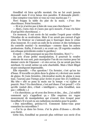 178
Gendibal vit bien quřelle mentait. On ne lui avait jamais
demandé mais il nřen laissa rien paraître. Il demanda plutôt :
« Que comptez-vous faire si vous ne vous mariez pas ? »
Novi frappa la table du plat de la main. « Jřvas être
cherchieuse. Point fermière.
ŕ Et si je nřarrive pas à faire de vous une chercheuse ?
ŕ Alors, jřsera rien et jřaura pus quřà mourir. Jřveux rin faire
dřautřquřêtre cherchieuse. »
Un moment, il eut envie de lui sonder lřesprit pour vérifier
lřétendue de sa motivation. Mais il ne serait pas correct dřagir
ainsi. Un Orateur ne sřamusait pas à fourrager dans le crâne
dřun innocent. Il y avait un code de la science et des techniques
du contrôle mental Ŕ la mentalique Ŕ comme dans les autres
professions. Enfin, il devrait y en avoir un. (Il regretta soudain
son attaque précédente contre le gardien.)
Il reprit : « Mais pourquoi ne pas être fermière, Novi ? »
Au prix dřune petite manipulation, il pourrait la rendre
contente de son sort, puis manipuler lřun de ces rustres pour lui
donner envie de lřépouser Ŕ et vice-versa. Ça ne serait pas bien
méchant. Ce serait même un acte charitable. Mais cřétait illégal
et par conséquent impensable.
Elle répondit : « Pas question ! Un fermier, cřest quřun tas
dřboue. Il travaille en plein dans la glaise et y devient une motte
de glaise. Si jřsuis fermière, jřdeviendrai motte de glaise à mon
tour, lřaurons pus lřtemps pour écrire et pour lire et jřoublierai.
Ma tête » elle se posa la main sur la tempe « va sřgâter et
pourrir. Non ! Un cherchieur, cřest autřchose. Cřest pensif ! » (Ce
quřelle voulait dire, cřétait « intelligent », nota Gendibal, non
pas « réfléchi ».)
« Un cherchieur, ça vit avec des livres et des... des... jřai oublié
comment quřy zřappellent ça. » Elle esquissa un vague
mouvement de manipulation qui nřaurait rien évoqué pour
Gendibal sřil nřavait eu ses radiations mentales pour le guider.
« Des microfilms, précisa-t-il. Comment faites-vous pour
connaître les microfilms ?
ŕ Jřai lu ça dans les livres. Jřai lu plein dřchoses », dit-elle
avec fierté.
Cette fois, Gendibal ne pouvait plus refréner son envie dřen
 