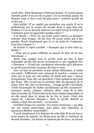 179
savoir plus. Cette Hamienne nřétait pas banale ; il nřavait jamais
entendu parler dřun cas de ce genre. On ne recrutait jamais de
Hamien mais si Novi avait été plus jeune Ŕ mettons quřelle ait
eu dix ans...
Quel gâchis ! Il ne voulait pas perturber son esprit. Il ne le
perturberait pas le moins du monde mais à quoi bon être
Orateur si lřon ne pouvait observer un esprit lorsquřil sortait de
lřordinaire, pour en apprendre quelque chose ?
Il se décida : « Novi. Tu vas rester assise comme ça quelques
instants. Sans bouger. Ne dis rien. Ne pense même pas à des
paroles. Pense simplement que tu es en train de třendormir.
Cřest bien compris ? »
Sa terreur la reprit aussitôt. « Pourquoi que je dois faire ça,
Maître ?
ŕ Pour que je puisse réfléchir au moyen de faire de toi une
chercheuse. »
Après tout, malgré tout ce quřelle avait pu lire, il était
impossible quřelle dût savoir exactement ce que signifiait être
« chercheur ». Il était par conséquent nécessaire quřil découvre
ce quřelle pouvait bien imaginer derrière ce mot.
Avec un luxe de prudence et une infinie délicatesse, il sonda
son esprit ; lřeffleurant sans vraiment le toucher Ŕ comme une
main qui se pose sur une surface de métal poli sans y laisser
dřempreintes. Pour elle, un chercheur cřétait quelquřun qui lisait
des livres. Elle nřavait pas la moindre idée du pourquoi de la
chose. Pour elle, être un chercheur... lřimage quřelle sřen faisait,
cřétait dřaccomplir les tâches quotidiennes quřelle connaissait :
ramasser, porter, cuisiner, nettoyer, obéir Ŕ mais de le faire
dans lřenceinte de lřUniversité où les livres étaient disponibles et
où elle aurait donc le temps de les lire et (mais cřétait très
vague) de « devenir éduquée ». Bref, ce quřelle désirait en
somme, cřétait être servante Ŕ sa servante.
Gendibal fronça les sourcils. Une bonne hamienne Ŕ qui plus
est, une bonne quelconque, sans grâce, sans éducation et
quasiment illettrée. Impensable !
Il avait simplement à la distraire de cette idée. Il devait bien y
avoir moyen de rajuster ses désirs pour quřelle se satisfasse de
devenir fermière ; un moyen ne laissant pas de trace, un moyen
 