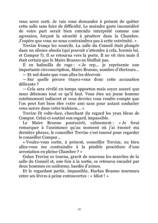 18
vous serez sorti. Je vais vous demander à présent de quitter
cette salle sans faire de difficulté. Le moindre geste inconsidéré
de votre part serait bien entendu interprété comme une
agression, forçant la sécurité à pénétrer dans la Chambre.
Jřespère que vous ne nous contraindrez pas à cette extrémité. »
Trevize fronça les sourcils. La salle du Conseil était plongée
dans un silence absolu (qui pouvait sřattendre à cela, hormis lui,
et Compor ?). Il se retourna vers la porte. Il ne vit rien mais il
était certain que le Maire Branno ne bluffait pas.
Il en bafouilla de rage : « Je rep... je représente une
importante circonscription, Maire Branno, nombre dřélecteurs...
ŕ Et nul doute que vous allez les décevoir.
ŕ Sur quelle preuve étayez-vous donc cette accusation
délirante ?
ŕ Cela sera révélé en temps opportun mais soyez assuré que
nous détenons tout ce quřil faut. Vous êtes un jeune homme
extrêmement indiscret et vous devriez vous rendre compte que
lřon peut fort bien être votre ami sans pour autant souhaiter
vous suivre dans votre trahison... »
Trevize fit volte-face, cherchant du regard les yeux bleus de
Compor. Celui-ci soutint son regard, impassible.
Le Maire Branno poursuivit, calmement : « Je ferai
remarquer à lřassistance quřau moment où jřai énoncé ma
dernière phrase, le conseiller Trevize sřest tourné pour regarder
le conseiller Compor...
« Voulez-vous sortir, à présent, conseiller Trevize, ou bien
allez-vous me contraindre à la pénible procédure dřune
arrestation en pleine Chambre ? »
Golan Trevize se tourna, gravit de nouveau les marches de la
salle du Conseil et, une fois à la sortie, se retrouva encadré par
deux hommes en uniforme, bardés dřarmes.
Et le regardant partir, impassible, Harlan Branno murmura
entre ses lèvres à peine entrouvertes : « Idiot ! »
 