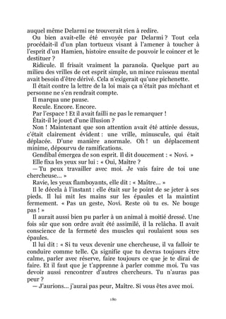 180
auquel même Delarmi ne trouverait rien à redire.
Ou bien avait-elle été envoyée par Delarmi ? Tout cela
procédait-il dřun plan tortueux visant à lřamener à toucher à
lřesprit dřun Hamien, histoire ensuite de pouvoir le coincer et le
destituer ?
Ridicule. Il frisait vraiment la paranoïa. Quelque part au
milieu des vrilles de cet esprit simple, un mince ruisseau mental
avait besoin dřêtre dérivé. Cela nřexigerait quřune pichenette.
Il était contre la lettre de la loi mais ça nřétait pas méchant et
personne ne sřen rendrait compte.
Il marqua une pause.
Recule. Encore. Encore.
Par lřespace ! Et il avait failli ne pas le remarquer !
Était-il le jouet dřune illusion ?
Non ! Maintenant que son attention avait été attirée dessus,
cřétait clairement évident : une vrille, minuscule, qui était
déplacée. Dřune manière anormale. Oh ! un déplacement
minime, dépourvu de ramifications.
Gendibal émergea de son esprit. Il dit doucement : « Novi. »
Elle fixa les yeux sur lui : « Oui, Maître ?
ŕ Tu peux travailler avec moi. Je vais faire de toi une
chercheuse... »
Ravie, les yeux flamboyants, elle dit : « Maître... »
Il le décela à lřinstant : elle était sur le point de se jeter à ses
pieds. Il lui mit les mains sur les épaules et la maintint
fermement. « Pas un geste, Novi. Reste où tu es. Ne bouge
pas ! »
Il aurait aussi bien pu parler à un animal à moitié dressé. Une
fois sûr que son ordre avait été assimilé, il la relâcha. Il avait
conscience de la fermeté des muscles qui roulaient sous ses
épaules.
Il lui dit : « Si tu veux devenir une chercheuse, il va falloir te
conduire comme telle. Ça signifie que tu devras toujours être
calme, parler avec réserve, faire toujours ce que je te dirai de
faire. Et il faut que je třapprenne à parler comme moi. Tu vas
devoir aussi rencontrer dřautres chercheurs. Tu nřauras pas
peur ?
ŕ Jřaurions... jřaurai pas peur, Maître. Si vous êtes avec moi.
 