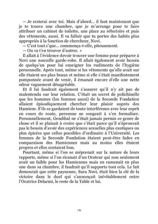 181
ŕ Je resterai avec toi. Mais dřabord... il faut maintenant que
je te trouve une chambre, que je mřarrange pour te faire
attribuer un cabinet de toilette, une place au réfectoire et puis
des vêtements, aussi. Il va falloir que tu portes des habits plus
appropriés à la fonction de chercheur, Novi.
ŕ Cřest tout cřque... commença-t-elle, piteusement.
ŕ On va třen trouver dřautres. »
Il allait à lřévidence devoir trouver une femme pour préparer à
Novi une nouvelle garde-robe. Il allait également avoir besoin
de quelquřun pour lui enseigner les rudiments de lřhygiène
personnelle. Après tout, même si les vêtements quřelle avait sur
elle étaient ses plus beaux et même si elle sřétait manifestement
pomponnée avant de venir, il émanait encore dřelle une nette
odeur vaguement désagréable.
Et il lui faudrait également sřassurer quřil nřy ait pas de
malentendu sur leur relation. Cřétait un secret de polichinelle
que les hommes (les femmes aussi) de la Seconde Fondation
allaient épisodiquement chercher leur plaisir auprès des
Hamiens. Sřils se gardaient de toute interférence avec leur esprit
en cours de route, personne ne songeait à sřen formaliser.
Personnellement, Gendibal ne sřétait jamais permis ce genre de
chose et il se plaisait à croire que cřétait parce quřil nřéprouvait
pas le besoin dřavoir des expériences sexuelles plus exotiques ou
plus épicées que celles possibles dřordinaire à lřUniversité. Les
femmes de la Seconde Fondation étaient peut-être fades en
comparaison des Hamiennes mais au moins elles étaient
propres et elles sentaient bon.
Pourtant, même si lřon se méprenait sur la nature de leurs
rapports, même si lřon ricanait dřun Orateur qui non seulement
avait un faible pour les Hamiennes mais en ramenait en plus
une dans sa chambre, il faudrait quřil supporte tout cela. Le fait
demeurait que cette paysanne, Sura Novi, était bien la clé de la
victoire dans le duel qui sřannonçait inévitablement entre
lřOratrice Delarmi, le reste de la Table et lui.
 