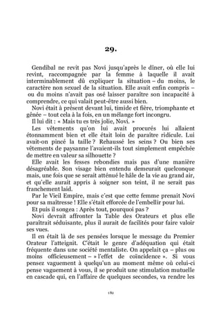 182
29.
Gendibal ne revit pas Novi jusquřaprès le dîner, où elle lui
revint, raccompagnée par la femme à laquelle il avait
interminablement dû expliquer la situation Ŕ du moins, le
caractère non sexuel de la situation. Elle avait enfin compris Ŕ
ou du moins nřavait pas osé laisser paraître son incapacité à
comprendre, ce qui valait peut-être aussi bien.
Novi était à présent devant lui, timide et fière, triomphante et
gênée Ŕ tout cela à la fois, en un mélange fort incongru.
Il lui dit : « Mais tu es très jolie, Novi. »
Les vêtements quřon lui avait procurés lui allaient
étonnamment bien et elle était loin de paraître ridicule. Lui
avait-on pincé la taille ? Rehaussé les seins ? Ou bien ses
vêtements de paysanne lřavaient-ils tout simplement empêchée
de mettre en valeur sa silhouette ?
Elle avait les fesses rebondies mais pas dřune manière
désagréable. Son visage bien entendu demeurait quelconque
mais, une fois que se serait atténué le hâle de la vie au grand air,
et quřelle aurait appris à soigner son teint, il ne serait pas
franchement laid.
Par le Vieil Empire, mais cřest que cette femme prenait Novi
pour sa maîtresse ! Elle sřétait efforcée de lřembellir pour lui.
Et puis il songea : Après tout, pourquoi pas ?
Novi devrait affronter la Table des Orateurs et plus elle
paraîtrait séduisante, plus il aurait de facilités pour faire valoir
ses vues.
Il en était là de ses pensées lorsque le message du Premier
Orateur lřatteignit. Cřétait le genre dřadéquation qui était
fréquente dans une société mentaliste. On appelait ça Ŕ plus ou
moins officieusement Ŕ » lřeffet de coïncidence ». Si vous
pensez vaguement à quelquřun au moment même où celui-ci
pense vaguement à vous, il se produit une stimulation mutuelle
en cascade qui, en lřaffaire de quelques secondes, va rendre les
 