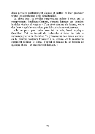 183
deux pensées parfaitement claires et nettes et leur procurer
toutes les apparences de la simultanéité.
La chose peut se révéler surprenante même à ceux qui la
comprennent intellectuellement, surtout lorsque ces pensées
initiales étaient si vagues Ŕ dřun côté comme de lřautre, voire
des deux Ŕ quřelles nřavaient pas été consciemment perçues.
« Je ne peux pas rester avec toi ce soir, Novi, expliqua
Gendibal. Jřai un travail de recherche à faire. Je vais te
raccompagner à ta chambre. Tu y trouveras des livres, comme
ça tu pourras toujours třexercer à la lecture. Je te montrerai
comment utiliser le signal dřappel si jamais tu as besoin de
quelque chose Ŕ et on se revoit demain. »
 