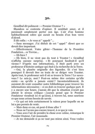 184
30.
Gendibal dit poliment : « Premier Orateur ? »
Shandess se contenta dřopiner. Il semblait amer, et il
paraissait amplement porter son âge. Lřair dřun homme
habituellement sobre qui aurait eu besoin dřun bon verre
dřalcool.
Il dit enfin : « Je vous ai Ŗ appelé ŗ...
ŕ Sans messager. Jřai déduit de cet Ŗ appel ŗ direct que ce
devait être important.
ŕ Effectivement. Votre gibier Ŕ lřhomme de la Première
Fondation... ce Trevize...
ŕ Eh bien ?
ŕ Eh bien, il ne vient pas du tout à Trantor ! » Gendibal
nřafficha aucune surprise. « Et pourquoi faudrait-il quřil
vienne ? Dřaprès nos informations, il était parti avec un
professeur dřhistoire antique qui était à la recherche de la Terre.
ŕ Oui, la planète originelle des légendes. Et cřest bien
pourquoi il devrait être en train de se diriger vers Trantor.
Après tout, le professeur sait-il où se trouve la Terre ? Le savez-
vous ? Le sais-je, moi ? Peut-on même être certains quřelle
existe Ŕ ou quřelle a jamais existé ? Incontestablement, ils
auraient dû venir consulter notre bibliothèque pour trouver les
informations nécessaires Ŕ si on doit en trouver quelque part. Il
y a encore une heure, jřaurais dit que la situation nřavait pas
atteint le niveau critique Ŕ jřaurais pensé que le Premier
Fondateur viendrait ici et quřainsi, à travers lui, nous saurions
ce que nous avions besoin de savoir.
ŕ Ce qui est très certainement la raison pour laquelle on ne
lui a pas permis de venir.
ŕ Mais dans ce cas, où peut-il donc aller ?
ŕ Nous ne lřavons pas encore trouvé, à ce que je vois.
ŕ Vous avez lřair de prendre la chose avec calme, remarqua le
Premier Orateur, lřair maussade.
ŕ Je me demande si ça ne vaut pas mieux ainsi. Vous voulez
 