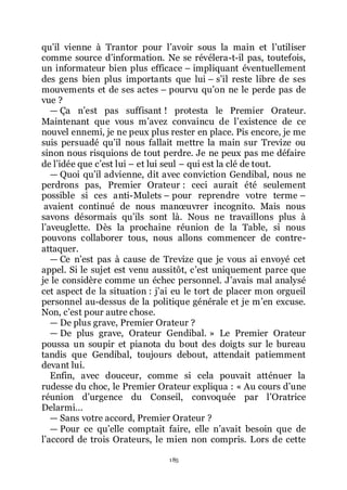 185
quřil vienne à Trantor pour lřavoir sous la main et lřutiliser
comme source dřinformation. Ne se révélera-t-il pas, toutefois,
un informateur bien plus efficace Ŕ impliquant éventuellement
des gens bien plus importants que lui Ŕ sřil reste libre de ses
mouvements et de ses actes Ŕ pourvu quřon ne le perde pas de
vue ?
ŕ Ça nřest pas suffisant ! protesta le Premier Orateur.
Maintenant que vous mřavez convaincu de lřexistence de ce
nouvel ennemi, je ne peux plus rester en place. Pis encore, je me
suis persuadé quřil nous fallait mettre la main sur Trevize ou
sinon nous risquions de tout perdre. Je ne peux pas me défaire
de lřidée que cřest lui Ŕ et lui seul Ŕ qui est la clé de tout.
ŕ Quoi quřil advienne, dit avec conviction Gendibal, nous ne
perdrons pas, Premier Orateur : ceci aurait été seulement
possible si ces anti-Mulets Ŕ pour reprendre votre terme Ŕ
avaient continué de nous manœuvrer incognito. Mais nous
savons désormais quřils sont là. Nous ne travaillons plus à
lřaveuglette. Dès la prochaine réunion de la Table, si nous
pouvons collaborer tous, nous allons commencer de contre-
attaquer.
ŕ Ce nřest pas à cause de Trevize que je vous ai envoyé cet
appel. Si le sujet est venu aussitôt, cřest uniquement parce que
je le considère comme un échec personnel. Jřavais mal analysé
cet aspect de la situation : jřai eu le tort de placer mon orgueil
personnel au-dessus de la politique générale et je mřen excuse.
Non, cřest pour autre chose.
ŕ De plus grave, Premier Orateur ?
ŕ De plus grave, Orateur Gendibal. » Le Premier Orateur
poussa un soupir et pianota du bout des doigts sur le bureau
tandis que Gendibal, toujours debout, attendait patiemment
devant lui.
Enfin, avec douceur, comme si cela pouvait atténuer la
rudesse du choc, le Premier Orateur expliqua : « Au cours dřune
réunion dřurgence du Conseil, convoquée par lřOratrice
Delarmi...
ŕ Sans votre accord, Premier Orateur ?
ŕ Pour ce quřelle comptait faire, elle nřavait besoin que de
lřaccord de trois Orateurs, le mien non compris. Lors de cette
 