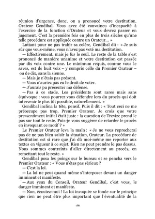 186
réunion dřurgence, donc, on a prononcé votre destitution,
Orateur Gendibal. Vous avez été convaincu dřincapacité à
lřexercice de la fonction dřOrateur et vous devrez passer en
jugement. Cřest la première fois en plus de trois siècles quřune
telle procédure est appliquée contre un Orateur... »
Luttant pour ne pas trahir sa colère, Gendibal dit : « Je suis
sûr que vous-même, vous nřavez pas voté ma destitution.
ŕ Effectivement, mais je fus le seul. Le reste de la table sřest
prononcé de manière unanime et votre destitution est passée
par dix voix contre une. Le minimum requis, comme vous le
savez, est de huit voix Ŕ y compris celle du Premier Orateur Ŕ
ou de dix, sans la sienne.
ŕ Mais je nřétais pas présent.
ŕ Vous nřauriez pas eu le droit de voter.
ŕ Jřaurais pu présenter ma défense.
ŕ Pas à ce stade. Les précédents sont rares mais sans
équivoque : vous pourrez vous défendre lors du procès qui doit
intervenir le plus tôt possible, naturellement. »
Gendibal inclina la tête, pensif. Puis il dit : « Tout ceci ne me
préoccupe pas trop, Premier Orateur. Je crois que votre
pressentiment initial était juste : la question de Trevize prend le
pas sur tout le reste. Puis-je vous suggérer de retarder le procès
en invoquant ce motif ? »
Le Premier Orateur leva la main : « Je ne vous reprocherai
pas de ne pas bien saisir la situation, Orateur. La procédure de
destitution est si rare que jřai dû moi-même me reporter aux
textes en vigueur à ce sujet. Rien ne peut prendre le pas dessus.
Nous sommes contraints dřaller directement au procès, en
remettant tout le reste. »
Gendibal posa les poings sur le bureau et se pencha vers le
Premier Orateur : « Vous nřêtes pas sérieux ?
ŕ Cřest la loi.
ŕ La loi ne peut quand même sřinterposer devant un danger
imminent et manifeste.
ŕ Aux yeux du Conseil, Orateur Gendibal, cřest vous, le
danger imminent et manifeste.
ŕ Non, écoutez-moi ! La loi invoquée se fonde sur le principe
que rien ne peut être plus important que lřéventualité de la
 