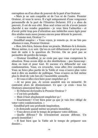 187
corruption ou dřun abus de pouvoir de la part dřun Orateur.
« Mais je ne suis coupable ni de lřun ni de lřautre. Premier
Orateur, et vous le savez. Il sřagit uniquement dřune vengeance
personnelle de la part de lřOratrice Delarmi. Sřil y a abus de
pouvoir, il est de son côté. Mon seul crime est de nřavoir jamais
cherché à me rendre populaire Ŕ je veux bien lřadmettre Ŕ et
dřavoir prêté trop peu dřattention aux imbéciles assez âgés pour
être séniles mais assez jeunes encore pour détenir le pouvoir.
ŕ Comme moi, Orateur ? »
Gendibal soupira : « Vous voyez, je remets ça. Je ne fais pas
allusion à vous, Premier Orateur.
« Bon, très bien, faisons donc un procès. Mettons-le à demain.
Mieux même, à ce soir. Quřon en soit débarrassé et quřon passe
tout de suite à la question de Trevize. On ne peut pas se
permettre de perdre du temps.
ŕ Orateur Gendibal, je ne crois pas que vous comprenez la
situation. Nous avons déjà eu des destitutions Ŕ pas beaucoup :
deux en tout et pour tout. Et aucune nřa débouché sur une
condamnation. Vous, en revanche, vous allez être condamné.
Vous ne ferez plus partie de la Table et vous nřaurez plus votre
mot à dire en matière de politique. Vous nřaurez en fait même
plus le droit de vote lors de lřAssemblée annuelle.
ŕ Et vous nřallez rien faire pour empêcher ça ?
ŕ Je ne peux pas. Je serais aussitôt mis en minorité. Et
contraint alors de démissionner. Ce que Ŕ je crois Ŕ tous les
Orateurs aimeraient bien voir.
ŕ Et Delarmi deviendra le Premier Orateur ?
ŕ Cřest très probable.
ŕ Mais il faut absolument empêcher ça !
ŕ Exactement ! Cřest bien pour ça que je vais être obligé de
voter votre condamnation. »
Gendibal prit une profonde inspiration.
« Je demande quand même un procès immédiat.
ŕ Vous devez avoir le temps de préparer votre défense.
ŕ Quelle défense ? Ils nřécouteront aucune défense. Un
procès immédiat !
ŕ Il faut bien que la Table ait le temps de préparer son
dossier...
 