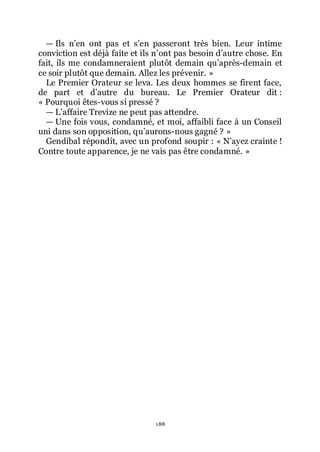 188
ŕ Ils nřen ont pas et sřen passeront très bien. Leur intime
conviction est déjà faite et ils nřont pas besoin dřautre chose. En
fait, ils me condamneraient plutôt demain quřaprès-demain et
ce soir plutôt que demain. Allez les prévenir. »
Le Premier Orateur se leva. Les deux hommes se firent face,
de part et dřautre du bureau. Le Premier Orateur dit :
« Pourquoi êtes-vous si pressé ?
ŕ Lřaffaire Trevize ne peut pas attendre.
ŕ Une fois vous, condamné, et moi, affaibli face à un Conseil
uni dans son opposition, quřaurons-nous gagné ? »
Gendibal répondit, avec un profond soupir : « Nřayez crainte !
Contre toute apparence, je ne vais pas être condamné. »
 