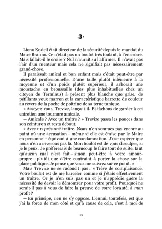 19
3.
Liono Kodell était directeur de la sécurité depuis le mandat du
Maire Branno. Ce nřétait pas un boulot très foulant, à lřen croire.
Mais fallait-il le croire ? Nul nřaurait su lřaffirmer. Il nřavait pas
lřair dřun menteur mais cela ne signifiait pas nécessairement
grand-chose.
Il paraissait amical et bon enfant mais cřétait peut-être par
nécessité professionnelle. Dřune taille plutôt inférieure à la
moyenne et dřun poids plutôt supérieur, il arborait une
moustache en broussaille (des plus inhabituelles chez un
citoyen de Terminus) à présent plus blanche que grise, de
pétillants yeux marron et la caractéristique barrette de couleur
au revers de la poche de poitrine de sa terne tunique.
« Asseyez-vous, Trevize, lança-t-il. Et tâchons de garder à cet
entretien une tournure amicale.
ŕ Amicale ? Avec un traître ? » Trevize passa les pouces dans
son ceinturon et resta debout.
« Avec un présumé traître. Nous nřen sommes pas encore au
point où une accusation Ŕ même si elle est émise par le Maire
en personne Ŕ équivaut à une condamnation. Jřose espérer que
nous nřen arriverons pas là. Mon boulot est de vous disculper, si
je le peux. Je préférerais de beaucoup le faire tout de suite, tant
quřaucun mal nřest fait Ŕ sinon peut-être à votre amour-
propre Ŕ plutôt que dřêtre contraint à porter la chose sur la
place publique. Je pense que vous me suivrez sur ce point. »
Mais Trevize ne se radoucit pas : « Trêve de complaisance.
Votre boulot est de me harceler comme si jřétais effectivement
un traître. Or je nřen suis pas un et je nřapprécie guère la
nécessité de devoir le démontrer pour votre profit. Pourquoi ne
serait-il pas à vous de faire la preuve de votre loyauté, à mon
profit ?
ŕ En principe, rien ne sřy oppose. Lřennui, toutefois, est que
jřai la force de mon côté et quřà cause de cela, cřest à moi de
 