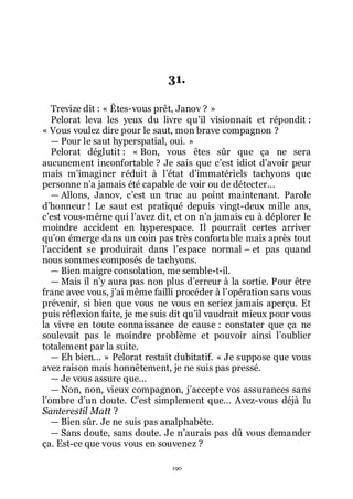 190
31.
Trevize dit : « Êtes-vous prêt, Janov ? »
Pelorat leva les yeux du livre quřil visionnait et répondit :
« Vous voulez dire pour le saut, mon brave compagnon ?
ŕ Pour le saut hyperspatial, oui. »
Pelorat déglutit : « Bon, vous êtes sûr que ça ne sera
aucunement inconfortable ? Je sais que cřest idiot dřavoir peur
mais mřimaginer réduit à lřétat dřimmatériels tachyons que
personne nřa jamais été capable de voir ou de détecter...
ŕ Allons, Janov, cřest un truc au point maintenant. Parole
dřhonneur ! Le saut est pratiqué depuis vingt-deux mille ans,
cřest vous-même qui lřavez dit, et on nřa jamais eu à déplorer le
moindre accident en hyperespace. Il pourrait certes arriver
quřon émerge dans un coin pas très confortable mais après tout
lřaccident se produirait dans lřespace normal Ŕ et pas quand
nous sommes composés de tachyons.
ŕ Bien maigre consolation, me semble-t-il.
ŕ Mais il nřy aura pas non plus dřerreur à la sortie. Pour être
franc avec vous, jřai même failli procéder à lřopération sans vous
prévenir, si bien que vous ne vous en seriez jamais aperçu. Et
puis réflexion faite, je me suis dit quřil vaudrait mieux pour vous
la vivre en toute connaissance de cause : constater que ça ne
soulevait pas le moindre problème et pouvoir ainsi lřoublier
totalement par la suite.
ŕ Eh bien... » Pelorat restait dubitatif. « Je suppose que vous
avez raison mais honnêtement, je ne suis pas pressé.
ŕ Je vous assure que...
ŕ Non, non, vieux compagnon, jřaccepte vos assurances sans
lřombre dřun doute. Cřest simplement que... Avez-vous déjà lu
Santerestil Matt ?
ŕ Bien sûr. Je ne suis pas analphabète.
ŕ Sans doute, sans doute. Je nřaurais pas dû vous demander
ça. Est-ce que vous vous en souvenez ?
 