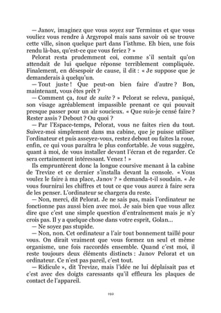 192
ŕ Janov, imaginez que vous soyez sur Terminus et que vous
vouliez vous rendre à Argyropol mais sans savoir où se trouve
cette ville, sinon quelque part dans lřisthme. Eh bien, une fois
rendu là-bas, quřest-ce que vous feriez ? »
Pelorat resta prudemment coi, comme sřil sentait quřon
attendait de lui quelque réponse terriblement compliquée.
Finalement, en désespoir de cause, il dit : « Je suppose que je
demanderais à quelquřun.
ŕ Tout juste ! Que peut-on bien faire dřautre ? Bon,
maintenant, vous êtes prêt ?
ŕ Comment ça, tout de suite ? » Pelorat se releva, paniqué,
son visage agréablement impassible prenant ce qui pouvait
presque passer pour un air soucieux. « Que suis-je censé faire ?
Rester assis ? Debout ? Ou quoi ?
ŕ Par lřEspace-temps, Pelorat, vous ne faites rien du tout.
Suivez-moi simplement dans ma cabine, que je puisse utiliser
lřordinateur et puis asseyez-vous, restez debout ou faites la roue,
enfin, ce qui vous paraîtra le plus confortable. Je vous suggère,
quant à moi, de vous installer devant lřécran et de regarder. Ce
sera certainement intéressant. Venez ! »
Ils empruntèrent donc la longue coursive menant à la cabine
de Trevize et ce dernier sřinstalla devant la console. « Vous
voulez le faire à ma place, Janov ? » demanda-t-il soudain. « Je
vous fournirai les chiffres et tout ce que vous aurez à faire sera
de les penser. Lřordinateur se chargera du reste.
ŕ Non, merci, dit Pelorat. Je ne sais pas, mais lřordinateur ne
fonctionne pas aussi bien avec moi. Je sais bien que vous allez
dire que cřest une simple question dřentraînement mais je nřy
crois pas. Il y a quelque chose dans votre esprit, Golan...
ŕ Ne soyez pas stupide.
ŕ Non, non. Cet ordinateur a lřair tout bonnement taillé pour
vous. On dirait vraiment que vous formez un seul et même
organisme, une fois raccordés ensemble. Quand cřest moi, il
reste toujours deux éléments distincts : Janov Pelorat et un
ordinateur. Ce nřest pas pareil, cřest tout.
ŕ Ridicule », dit Trevize, mais lřidée ne lui déplaisait pas et
cřest avec des doigts caressants quřil effleura les plaques de
contact de lřappareil.
 