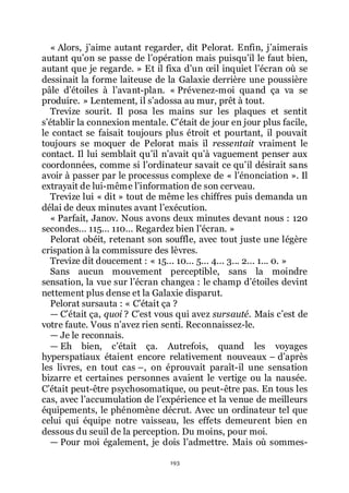193
« Alors, jřaime autant regarder, dit Pelorat. Enfin, jřaimerais
autant quřon se passe de lřopération mais puisquřil le faut bien,
autant que je regarde. » Et il fixa dřun œil inquiet lřécran où se
dessinait la forme laiteuse de la Galaxie derrière une poussière
pâle dřétoiles à lřavant-plan. « Prévenez-moi quand ça va se
produire. » Lentement, il sřadossa au mur, prêt à tout.
Trevize sourit. Il posa les mains sur les plaques et sentit
sřétablir la connexion mentale. Cřétait de jour en jour plus facile,
le contact se faisait toujours plus étroit et pourtant, il pouvait
toujours se moquer de Pelorat mais il ressentait vraiment le
contact. Il lui semblait quřil nřavait quřà vaguement penser aux
coordonnées, comme si lřordinateur savait ce quřil désirait sans
avoir à passer par le processus complexe de « lřénonciation ». Il
extrayait de lui-même lřinformation de son cerveau.
Trevize lui « dit » tout de même les chiffres puis demanda un
délai de deux minutes avant lřexécution.
« Parfait, Janov. Nous avons deux minutes devant nous : 120
secondes... 115... 110... Regardez bien lřécran. »
Pelorat obéit, retenant son souffle, avec tout juste une légère
crispation à la commissure des lèvres.
Trevize dit doucement : « 15... 10... 5... 4... 3... 2... 1... 0. »
Sans aucun mouvement perceptible, sans la moindre
sensation, la vue sur lřécran changea : le champ dřétoiles devint
nettement plus dense et la Galaxie disparut.
Pelorat sursauta : « Cřétait ça ?
ŕ Cřétait ça, quoi ? Cřest vous qui avez sursauté. Mais cřest de
votre faute. Vous nřavez rien senti. Reconnaissez-le.
ŕ Je le reconnais.
ŕ Eh bien, cřétait ça. Autrefois, quand les voyages
hyperspatiaux étaient encore relativement nouveaux Ŕ dřaprès
les livres, en tout cas Ŕ, on éprouvait paraît-il une sensation
bizarre et certaines personnes avaient le vertige ou la nausée.
Cřétait peut-être psychosomatique, ou peut-être pas. En tous les
cas, avec lřaccumulation de lřexpérience et la venue de meilleurs
équipements, le phénomène décrut. Avec un ordinateur tel que
celui qui équipe notre vaisseau, les effets demeurent bien en
dessous du seuil de la perception. Du moins, pour moi.
ŕ Pour moi également, je dois lřadmettre. Mais où sommes-
 