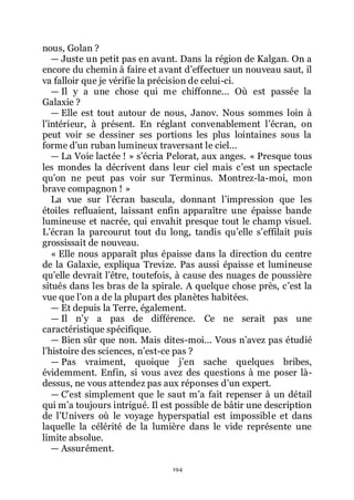 194
nous, Golan ?
ŕ Juste un petit pas en avant. Dans la région de Kalgan. On a
encore du chemin à faire et avant dřeffectuer un nouveau saut, il
va falloir que je vérifie la précision de celui-ci.
ŕ Il y a une chose qui me chiffonne... Où est passée la
Galaxie ?
ŕ Elle est tout autour de nous, Janov. Nous sommes loin à
lřintérieur, à présent. En réglant convenablement lřécran, on
peut voir se dessiner ses portions les plus lointaines sous la
forme dřun ruban lumineux traversant le ciel...
ŕ La Voie lactée ! » sřécria Pelorat, aux anges. « Presque tous
les mondes la décrivent dans leur ciel mais cřest un spectacle
quřon ne peut pas voir sur Terminus. Montrez-la-moi, mon
brave compagnon ! »
La vue sur lřécran bascula, donnant lřimpression que les
étoiles refluaient, laissant enfin apparaître une épaisse bande
lumineuse et nacrée, qui envahit presque tout le champ visuel.
Lřécran la parcourut tout du long, tandis quřelle sřeffilait puis
grossissait de nouveau.
« Elle nous apparaît plus épaisse dans la direction du centre
de la Galaxie, expliqua Trevize. Pas aussi épaisse et lumineuse
quřelle devrait lřêtre, toutefois, à cause des nuages de poussière
situés dans les bras de la spirale. A quelque chose près, cřest la
vue que lřon a de la plupart des planètes habitées.
ŕ Et depuis la Terre, également.
ŕ Il nřy a pas de différence. Ce ne serait pas une
caractéristique spécifique.
ŕ Bien sûr que non. Mais dites-moi... Vous nřavez pas étudié
lřhistoire des sciences, nřest-ce pas ?
ŕ Pas vraiment, quoique jřen sache quelques bribes,
évidemment. Enfin, si vous avez des questions à me poser là-
dessus, ne vous attendez pas aux réponses dřun expert.
ŕ Cřest simplement que le saut mřa fait repenser à un détail
qui mřa toujours intrigué. Il est possible de bâtir une description
de lřUnivers où le voyage hyperspatial est impossible et dans
laquelle la célérité de la lumière dans le vide représente une
limite absolue.
ŕ Assurément.
 