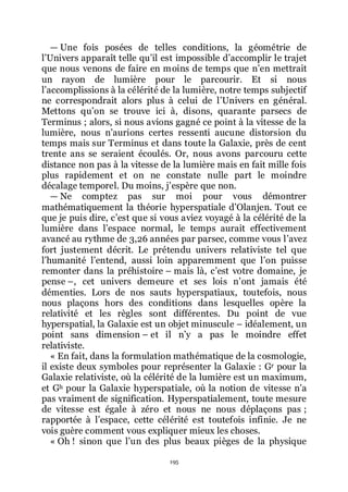 195
ŕ Une fois posées de telles conditions, la géométrie de
lřUnivers apparaît telle quřil est impossible dřaccomplir le trajet
que nous venons de faire en moins de temps que nřen mettrait
un rayon de lumière pour le parcourir. Et si nous
lřaccomplissions à la célérité de la lumière, notre temps subjectif
ne correspondrait alors plus à celui de lřUnivers en général.
Mettons quřon se trouve ici à, disons, quarante parsecs de
Terminus ; alors, si nous avions gagné ce point à la vitesse de la
lumière, nous nřaurions certes ressenti aucune distorsion du
temps mais sur Terminus et dans toute la Galaxie, près de cent
trente ans se seraient écoulés. Or, nous avons parcouru cette
distance non pas à la vitesse de la lumière mais en fait mille fois
plus rapidement et on ne constate nulle part le moindre
décalage temporel. Du moins, jřespère que non.
ŕ Ne comptez pas sur moi pour vous démontrer
mathématiquement la théorie hyperspatiale dřOlanjen. Tout ce
que je puis dire, cřest que si vous aviez voyagé à la célérité de la
lumière dans lřespace normal, le temps aurait effectivement
avancé au rythme de 3,26 années par parsec, comme vous lřavez
fort justement décrit. Le prétendu univers relativiste tel que
lřhumanité lřentend, aussi loin apparemment que lřon puisse
remonter dans la préhistoire Ŕ mais là, cřest votre domaine, je
pense Ŕ, cet univers demeure et ses lois nřont jamais été
démenties. Lors de nos sauts hyperspatiaux, toutefois, nous
nous plaçons hors des conditions dans lesquelles opère la
relativité et les règles sont différentes. Du point de vue
hyperspatial, la Galaxie est un objet minuscule Ŕ idéalement, un
point sans dimension Ŕ et il nřy a pas le moindre effet
relativiste.
« En fait, dans la formulation mathématique de la cosmologie,
il existe deux symboles pour représenter la Galaxie : Gr pour la
Galaxie relativiste, où la célérité de la lumière est un maximum,
et Gh pour la Galaxie hyperspatiale, où la notion de vitesse nřa
pas vraiment de signification. Hyperspatialement, toute mesure
de vitesse est égale à zéro et nous ne nous déplaçons pas ;
rapportée à lřespace, cette célérité est toutefois infinie. Je ne
vois guère comment vous expliquer mieux les choses.
« Oh ! sinon que lřun des plus beaux pièges de la physique
 
