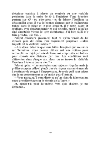 196
théorique consiste à placer un symbole ou une variable
pertinente dans le cadre de Gr à lřintérieur dřune équation
portant sur Gh Ŕ ou vice-versa Ŕ et de laisser lřétudiant se
dépatouiller avec. Il y a de bonnes chances que le malheureux
tombe dans le piège et le plus souvent, il y reste, suant et
soufflant, avec apparemment rien qui ne colle, jusquřà ce quřun
aîné charitable vienne le tirer dřembarras. Jřai bien failli mřy
faire prendre, une fois. »
Pelorat considéra gravement tout ce quřon venait de lui
exposer puis dit enfin, lřair vaguement perplexe : « Mais
laquelle est la véritable Galaxie ?
ŕ Les deux. Selon ce que vous faites. Imaginez que vous êtes
sur Terminus : vous pouvez utiliser soit une voiture pour
accomplir un trajet par voie de terre, soit emprunter un bateau
pour couvrir une distance par mer. Les conditions sont
différentes dans chaque cas, alors, où se trouve la véritable
Terminus ? A terre ou sur mer ? »
Pelorat opina. « Les analogies sont toujours risquées mais je
préfère accepter celle-ci plutôt que de risquer ma santé mentale
à continuer de songer à lřhyperespace. Je crois quřil vaut mieux
que je me concentre sur ce quřon fait pour lřinstant.
ŕ Vous nřavez quřà considérer ce quřon vient de faire comme
notre première étape sur le chemin de la Terre. »
Et, ajouta-t-il pour lui-même, vers quoi dřautre, je me
demande...
 