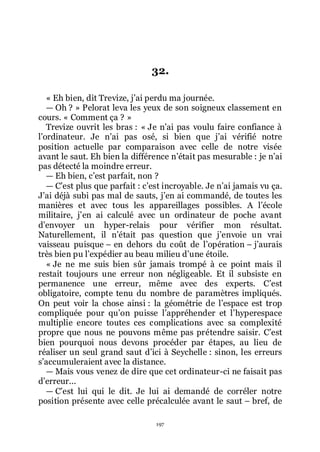 197
32.
« Eh bien, dit Trevize, jřai perdu ma journée.
ŕ Oh ? » Pelorat leva les yeux de son soigneux classement en
cours. « Comment ça ? »
Trevize ouvrit les bras : « Je nřai pas voulu faire confiance à
lřordinateur. Je nřai pas osé, si bien que jřai vérifié notre
position actuelle par comparaison avec celle de notre visée
avant le saut. Eh bien la différence nřétait pas mesurable : je nřai
pas détecté la moindre erreur.
ŕ Eh bien, cřest parfait, non ?
ŕ Cřest plus que parfait : cřest incroyable. Je nřai jamais vu ça.
Jřai déjà subi pas mal de sauts, jřen ai commandé, de toutes les
manières et avec tous les appareillages possibles. A lřécole
militaire, jřen ai calculé avec un ordinateur de poche avant
dřenvoyer un hyper-relais pour vérifier mon résultat.
Naturellement, il nřétait pas question que jřenvoie un vrai
vaisseau puisque Ŕ en dehors du coût de lřopération Ŕ jřaurais
très bien pu lřexpédier au beau milieu dřune étoile.
« Je ne me suis bien sûr jamais trompé à ce point mais il
restait toujours une erreur non négligeable. Et il subsiste en
permanence une erreur, même avec des experts. Cřest
obligatoire, compte tenu du nombre de paramètres impliqués.
On peut voir la chose ainsi : la géométrie de lřespace est trop
compliquée pour quřon puisse lřappréhender et lřhyperespace
multiplie encore toutes ces complications avec sa complexité
propre que nous ne pouvons même pas prétendre saisir. Cřest
bien pourquoi nous devons procéder par étapes, au lieu de
réaliser un seul grand saut dřici à Seychelle : sinon, les erreurs
sřaccumuleraient avec la distance.
ŕ Mais vous venez de dire que cet ordinateur-ci ne faisait pas
dřerreur...
ŕ Cřest lui qui le dit. Je lui ai demandé de corréler notre
position présente avec celle précalculée avant le saut Ŕ bref, de
 