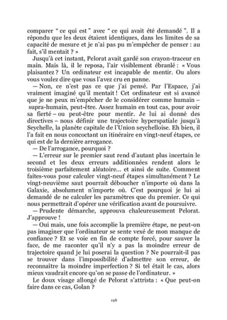 198
comparer Ŗ ce qui est ŗ avec Ŗ ce qui avait été demandé ŗ. Il a
répondu que les deux étaient identiques, dans les limites de sa
capacité de mesure et je nřai pas pu mřempêcher de penser : au
fait, sřil mentait ? »
Jusquřà cet instant, Pelorat avait gardé son crayon-traceur en
main. Mais là, il le reposa, lřair visiblement ébranlé : « Vous
plaisantez ? Un ordinateur est incapable de mentir. Ou alors
vous voulez dire que vous lřavez cru en panne.
ŕ Non, ce nřest pas ce que jřai pensé. Par lřEspace, jřai
vraiment imaginé quřil mentait ! Cet ordinateur est si avancé
que je ne peux mřempêcher de le considérer comme humain Ŕ
supra-humain, peut-être. Assez humain en tout cas, pour avoir
sa fierté Ŕ ou peut-être pour mentir. Je lui ai donné des
directives Ŕ nous définir une trajectoire hyperspatiale jusquřà
Seychelle, la planète capitale de lřUnion seychelloise. Eh bien, il
lřa fait en nous concoctant un itinéraire en vingt-neuf étapes, ce
qui est de la dernière arrogance.
ŕ De lřarrogance, pourquoi ?
ŕ Lřerreur sur le premier saut rend dřautant plus incertain le
second et les deux erreurs additionnées rendent alors le
troisième parfaitement aléatoire... et ainsi de suite. Comment
faites-vous pour calculer vingt-neuf étapes simultanément ? Le
vingt-neuvième saut pourrait déboucher nřimporte où dans la
Galaxie, absolument nřimporte où. Cřest pourquoi je lui ai
demandé de ne calculer les paramètres que du premier. Ce qui
nous permettrait dřopérer une vérification avant de poursuivre.
ŕ Prudente démarche, approuva chaleureusement Pelorat.
Jřapprouve !
ŕ Oui mais, une fois accomplie la première étape, ne peut-on
pas imaginer que lřordinateur se sente vexé de mon manque de
confiance ? Et se voie en fin de compte forcé, pour sauver la
face, de me raconter quřil nřy a pas la moindre erreur de
trajectoire quand je lui poserai la question ? Ne pourrait-il pas
se trouver dans lřimpossibilité dřadmettre son erreur, de
reconnaître la moindre imperfection ? Si tel était le cas, alors
mieux vaudrait encore quřon se passe de lřordinateur. »
Le doux visage allongé de Pelorat sřattrista : « Que peut-on
faire dans ce cas, Golan ?
 