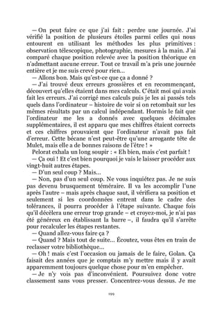 199
ŕ On peut faire ce que jřai fait : perdre une journée. Jřai
vérifié la position de plusieurs étoiles parmi celles qui nous
entourent en utilisant les méthodes les plus primitives :
observation télescopique, photographie, mesures à la main. Jřai
comparé chaque position relevée avec la position théorique en
nřadmettant aucune erreur. Tout ce travail mřa pris une journée
entière et je me suis crevé pour rien...
ŕ Allons bon. Mais quřest-ce que ça a donné ?
ŕ Jřai trouvé deux erreurs grossières et en recommençant,
découvert quřelles étaient dans mes calculs. Cřétait moi qui avais
fait les erreurs. Jřai corrigé mes calculs puis je les ai passés tels
quels dans lřordinateur Ŕ histoire de voir si on retombait sur les
mêmes résultats par un calcul indépendant. Hormis le fait que
lřordinateur me les a donnés avec quelques décimales
supplémentaires, il est apparu que mes chiffres étaient corrects
et ces chiffres prouvaient que lřordinateur nřavait pas fait
dřerreur. Cette bécane nřest peut-être quřune arrogante tête de
Mulet, mais elle a de bonnes raisons de lřêtre ! »
Pelorat exhala un long soupir : « Eh bien, mais cřest parfait !
ŕ Ça oui ! Et cřest bien pourquoi je vais le laisser procéder aux
vingt-huit autres étapes.
ŕ Dřun seul coup ? Mais...
ŕ Non, pas dřun seul coup. Ne vous inquiétez pas. Je ne suis
pas devenu brusquement téméraire. Il va les accomplir lřune
après lřautre Ŕ mais après chaque saut, il vérifiera sa position et
seulement si les coordonnées entrent dans le cadre des
tolérances, il pourra procéder à lřétape suivante. Chaque fois
quřil décèlera une erreur trop grande Ŕ et croyez-moi, je nřai pas
été généreux en établissant la barre Ŕ, il faudra quřil sřarrête
pour recalculer les étapes restantes.
ŕ Quand allez-vous faire ça ?
ŕ Quand ? Mais tout de suite... Écoutez, vous êtes en train de
reclasser votre bibliothèque...
ŕ Oh ! mais cřest lřoccasion ou jamais de le faire, Golan. Ça
faisait des années que je comptais mřy mettre mais il y avait
apparemment toujours quelque chose pour mřen empêcher.
ŕ Je nřy vois pas dřinconvénient. Poursuivez donc votre
classement sans vous presser. Concentrez-vous dessus. Je me
 
