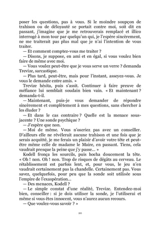 20
poser les questions, pas à vous. Si le moindre soupçon de
trahison ou de déloyauté se portait contre moi, soit dit en
passant, jřimagine que je me retrouverais remplacé et illico
interrogé à mon tour par quelquřun qui, je lřespère sincèrement,
ne me traiterait pas plus mal que je nřai lřintention de vous
traiter.
ŕ Et comment comptez-vous me traiter ?
ŕ Disons, je suppose, en ami et en égal, si vous voulez bien
faire de même avec moi.
ŕ Vous voulez peut-être que je vous serve un verre ? demanda
Trevize, sarcastique.
ŕ Plus tard, peut-être, mais pour lřinstant, asseyez-vous. Je
vous le demande entre amis. »
Trevize hésita, puis sřassit. Continuer à faire preuve de
méfiance lui semblait soudain bien vain. « Et maintenant ?
demanda-t-il.
ŕ Maintenant, puis-je vous demander de répondre
sincèrement et complètement à mes questions, sans chercher à
les éluder ?
ŕ Et dans le cas contraire ? Quelle est la menace sous-
jacente ? Une sonde psychique ?
ŕ Jřespère que non.
ŕ Moi de même. Vous nřoseriez pas avec un conseiller.
Dřailleurs elle ne révélerait aucune trahison et une fois que je
serais acquitté, je me ferais un plaisir dřavoir votre tête et peut-
être même celle de madame le Maire, en passant. Tiens, cela
vaudrait presque la peine que jřy passe... »
Kodell fronça les sourcils, puis hocha doucement la tête.
« Oh ! non. Oh ! non. Trop de risques de dégâts au cerveau. Le
rétablissement est parfois lent, et, pour vous, le jeu nřen
vaudrait certainement pas la chandelle. Certainement pas. Vous
savez, quelquefois, pour peu que la sonde soit utilisée sous
lřempire de lřexaspération...
ŕ Des menaces, Kodell ?
ŕ Le simple constat dřune réalité, Trevize. Entendez-moi
bien, conseiller : si je dois utiliser la sonde, je lřutiliserai et
même si vous êtes innocent, vous nřaurez aucun recours.
ŕ Que voulez-vous savoir ? »
 