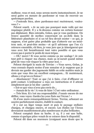 201
malheur, vous et moi, nous serons morts instantanément. Je ne
serai guère en mesure de pardonner ni vous de recevoir un
quelconque pardon.
ŕ Jřentends bien, alors pardonnez-moi maintenant, voulez-
vous ? »
Pelorat sourit. « Je ne sais pas pourquoi mais voilà qui me
requinque plutôt. Il y a là-dessous comme un certain humour
pas déplaisant. Bien entendu, Golan, que je vous pardonne. On
trouve quantité de mythes concernant un au-delà dans la
littérature planétaire et si un tel lieu devait exister Ŕ ce qui, je
suppose, nřest guère plus probable que dřatterrir sur un mini-
trou noir, et peut-être moins Ŕ et quřil advienne que lřon sřy
retrouve ensemble, eh bien, je vous jure que je témoignerai que
vous avez fait honnêtement tout votre possible et que vous
nřavez pas à porter le poids de mon trépas.
ŕ Oh ! merci ! Si vous saviez comme ça me soulage ! Je suis
tout prêt à risquer ma chance, mais ça mřaurait quand même
gêné de vous voir risquer la vôtre pour moi. »
Pelorat étreignit la main de Trevize : « Vous savez, Golan, je
vous connais depuis moins dřune semaine et je suppose que je
devrais me garder des jugements hâtifs en cette matière mais je
crois que vous êtes un excellent compagnon... Et maintenant,
allons-y et quřon en finisse !
ŕ Absolument ! Tout ce que jřai à faire, cřest dřeffleurer ce
petit contact. Lřordinateur a reçu ses instructions et il attend
simplement que je lui dise : partez !
« Est-ce que vous nřavez pas envie de...
ŕ Jamais de la vie ! A vous de faire ! Cřest votre ordinateur.
ŕ Très bien. Et cřest ma responsabilité. Jřessaie encore de me
défiler, vous voyez. Gardez les yeux fixés sur lřécran ! »
Et dřune main remarquablement ferme, Trevize, arborant un
sourire parfaitement sincère, établit le contact.
Il y eut un léger temps mort et puis le paysage stellaire
changea, et changea encore, et encore. Les étoiles sur lřécran
devenaient manifestement plus nombreuses et plus brillantes.
Pelorat comptait dans sa barbe. A 15, il y eut une halte,
comme si quelque pièce venait de se coincer dans le dispositif.
Pelorat dit dans un murmure (craignant sans doute que le
 