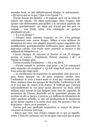 202
moindre bruit ne pût définitivement bloquer le mécanisme) :
« Quřest-ce qui ne va pas ? Que sřest-il passé ? »
Trevize haussa les épaules. « Je suppose quřil est en train de
refaire ses calculs. Un objet quelconque dans lřespace doit
ajouter une déformation perceptible à la structure générale du
champ gravitationnel Ŕ un objet qui nřavait pas été pris en
compte Ŕ, une étoile naine non cataloguée ou quelque
planétoïde errant...
ŕ Il y a un danger ?
ŕ Puisque nous sommes toujours en vie, cřest presque
certainement sans aucun danger. Même à cent millions de
kilomètres de nous, une planète pourrait encore engendrer des
modifications gravitationnelles suffisantes pour nécessiter de
nouveaux calculs. Une étoile noire pourrait se trouver à dix
milliards de kilomètres et... »
Lřécran changea de nouveau et Trevize se tut. Il changea
encore, et encore... Finalement, Pelorat annonça « 28 » et
lřimage ne bougea plus.
Trevize consulta lřordinateur : « On y est, dit-il.
ŕ Jřavais compté le premier saut pour 1 et jřai commencé
cette séquence en comptant 2. Ça fait vingt-huit sauts en tout.
Vous aviez dit vingt-neuf.
ŕ La rectification de trajectoire au quinzième saut nous en a
sans doute épargné un. Je peux toujours vérifier avec
lřordinateur si vous y tenez mais ce nřest pas vraiment utile.
Nous sommes dans les parages de Seychelle, lřordinateur le dit
et je nřai pas de raison dřen douter. Il suffirait que jřoriente
convenablement la vue pour quřon découvre un beau soleil
brillant mais autant ne pas fatiguer pour rien les capacités de
protection de lřécran. Seychelle est la quatrième planète du
système et elle se trouve à environ 3,2 millions de kilomètres de
notre position actuelle, ce qui est pratiquement le maximum
quřon puisse espérer à la sortie dřun saut. On pourra y être en
trois jours Ŕ deux, en se pressant. »
Trevize prit une profonde inspiration et essaya de laisser
sřévacuer sa tension nerveuse.
« Est-ce que vous vous rendez compte de ce que ça signifie,
Janov ? Tous les vaisseaux où jřai navigué, tous ceux que je peux
 