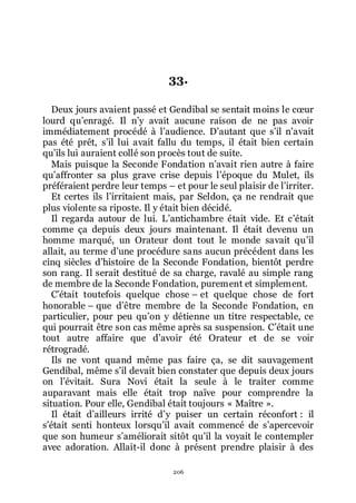 206
33.
Deux jours avaient passé et Gendibal se sentait moins le cœur
lourd quřenragé. Il nřy avait aucune raison de ne pas avoir
immédiatement procédé à lřaudience. Dřautant que sřil nřavait
pas été prêt, sřil lui avait fallu du temps, il était bien certain
quřils lui auraient collé son procès tout de suite.
Mais puisque la Seconde Fondation nřavait rien autre à faire
quřaffronter sa plus grave crise depuis lřépoque du Mulet, ils
préféraient perdre leur temps Ŕ et pour le seul plaisir de lřirriter.
Et certes ils lřirritaient mais, par Seldon, ça ne rendrait que
plus violente sa riposte. Il y était bien décidé.
Il regarda autour de lui. Lřantichambre était vide. Et cřétait
comme ça depuis deux jours maintenant. Il était devenu un
homme marqué, un Orateur dont tout le monde savait quřil
allait, au terme dřune procédure sans aucun précédent dans les
cinq siècles dřhistoire de la Seconde Fondation, bientôt perdre
son rang. Il serait destitué de sa charge, ravalé au simple rang
de membre de la Seconde Fondation, purement et simplement.
Cřétait toutefois quelque chose Ŕ et quelque chose de fort
honorable Ŕ que dřêtre membre de la Seconde Fondation, en
particulier, pour peu quřon y détienne un titre respectable, ce
qui pourrait être son cas même après sa suspension. Cřétait une
tout autre affaire que dřavoir été Orateur et de se voir
rétrogradé.
Ils ne vont quand même pas faire ça, se dit sauvagement
Gendibal, même sřil devait bien constater que depuis deux jours
on lřévitait. Sura Novi était la seule à le traiter comme
auparavant mais elle était trop naïve pour comprendre la
situation. Pour elle, Gendibal était toujours « Maître ».
Il était dřailleurs irrité dřy puiser un certain réconfort : il
sřétait senti honteux lorsquřil avait commencé de sřapercevoir
que son humeur sřaméliorait sitôt quřil la voyait le contempler
avec adoration. Allait-il donc à présent prendre plaisir à des
 