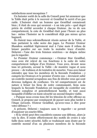 207
satisfactions aussi mesquines ?
Un huissier sortit de la salle du Conseil pour lui annoncer que
la Table était prête à le recevoir et Gendibal le suivit dřun pas
raide. Lřhuissier était un homme que Gendibal connaissait
bien ; il était de ceux qui savaient Ŕ à un iota près Ŕ quel degré
précis de civilité accorder à chaque Orateur. Au vu de son
comportement, la cote de Gendibal était pour lřheure au plus
bas : même lřhuissier ne le considérait déjà pas mieux quřun
bagnard.
Ils étaient tous solennellement réunis autour de la Table, et
tous portaient la robe noire des juges. Le Premier Orateur
Shandess semblait légèrement mal à lřaise mais il refusa de
laisser paraître sur ses traits la moindre trace dřamitié.
Delarmi Ŕ lřune des trois femmes oratrices Ŕ ne daigna même
pas le regarder.
Le Premier Orateur commença : « Orateur Stor Gendibal,
vous avez été relevé de vos fonctions à la suite de votre
comportement indigne dřun Orateur. Vous avez, devant nous
tous ici présents, accusé la Table Ŕ de manière vague et sans
preuve Ŕ de trahison et de tentative de meurtre. Vous avez laissé
entendre que tous les membres de la Seconde Fondation Ŕ y
compris les Orateurs et le premier dřentre eux Ŕ devraient subir
un contrôle mental scrupuleux aux fins de déceler ceux qui sont
devenus indignes de confiance. Un tel comportement est de
nature à briser les liens de notre communauté, liens sans
lesquels la Seconde Fondation est incapable de contrôler une
Galaxie complexe et potentiellement hostile, et tout aussi
incapable dřédifier en toute sécurité un second Empire viable.
« Puisque nous avons tous été les témoins de cette offense au
Conseil, je propose par conséquent de passer sans plus tarder à
lřétape suivante. Orateur Gendibal, quřavez-vous à dire pour
votre défense ? »
A présent, Delarmi Ŕ toujours sans le regarder Ŕ se permit
dřesquisser un sourire félin.
« Si la vérité peut être considérée comme une défense, alors je
vais la dire. Il existe effectivement des motifs de croire à une
faille dans notre sécurité, faille se traduisant sans doute par le
contrôle mental dřun ou plusieurs membres de la Seconde
 