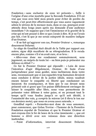 208
Fondation Ŕ sans exclusive de ceux ici présents Ŕ, faille à
lřorigine dřune crise mortelle pour la Seconde Fondation. Sřil est
vrai que vous avez hâté mon procès pour éviter de perdre du
temps, cřest peut-être effectivement que vous aurez vaguement
admis le sérieux de la menace mais, dans ce cas, pourquoi avoir
attendu deux longs jours après ma demande dřune audience
immédiate ? Je suppose que cřest lřimminence et la gravité de la
crise qui mřont poussé à dire ce que jřavais à dire. Si je ne lřavais
pas fait, cřest là que je me serais comporté de manière indigne
dřun Orateur.
ŕ Il ne fait quřaggraver son cas, Premier Orateur », remarqua
doucement Delarmi.
Le siège de Gendibal était décalé de la Table par rapport aux
autres, signe déjà manifeste de sa rétrogradation. Il le recula
encore plus, comme sřil nřen avait cure, et se leva :
« Allez-vous donc me condamner sommairement, sans
jugement, au mépris de toute loi Ŕ ou bien puis-je présenter ma
défense en détail ? »
Ce fut le Premier Orateur qui répondit : « Loin de nous
lřintention dřagir illégalement, Orateur. Et faute dřune
jurisprudence pour nous guider, nous inclinerons dans votre
sens, reconnaissant que si nos capacités trop humaines devaient
nous conduire à dévier de la justice idéale, mieux vaudrait
encore laisser le coupable en liberté que condamner un
innocent. En conséquence, et bien que le cas devant nous
présenté soit si grave que lřon puisse difficilement envisager de
laisser le coupable aller libre, nous vous permettrons de
présenter votre défense à votre guise, et en prenant tout le
temps quřil vous faudra jusquřà ce quřil soit décidé, à
lřunanimité des voix, y compris la mienne (et il éleva le ton sur
ces derniers mots), que nous en avons assez entendu. »
Gendibal reprit : « Permettez-moi donc de vous annoncer,
pour commencer, que Golan Trevize Ŕ lřhomme de la Première
Fondation expulsé de Terminus et que le Premier Orateur et
moi croyons être le fer de lance de la crise imminente Ŕ, que cet
homme a dévié avec son vaisseau dans une direction
inattendue.
ŕ Point dřinformation, intervint doucement Delarmi.
 