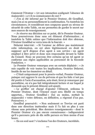209
Comment lřOrateur » (et son intonation soulignait lřabsence de
majuscule) « a-t-il eu connaissance de ceci ?
ŕ Jřen ai été informé par le Premier Orateur, dit Gendibal,
mais jřen ai eu personnellement la confirmation. Vu toutefois les
circonstances, et considérant mes soupçons quant au niveau de
sécurité de cette Table, on me permettra de garder le secret sur
mes sources de renseignement.
ŕ Je réserve ma décision sur ce point, dit le Premier Orateur.
Nous poursuivrons donc sans cet élément dřinformation ; si
toutefois la Table estime que lřinformation doit être obtenue,
lřOrateur Gendibal se verra tenu de la fournir. »
Delarmi intervint : « Si lřorateur ne délivre pas maintenant
cette information, on est alors légitimement en droit de
supposer quřil dispose dřun agent à son service Ŕ un agent
employé à titre privé et donc non responsable devant la Table
du Conseil. Nous ne pouvons être certains quřun tel agent se
conforme aux règles applicables au personnel de la Seconde
Fondation. »
Le Premier Orateur remarqua avec un certain déplaisir : « Je
suis capable de voir toutes les implications, Oratrice Delarmi.
Inutile de me les énumérer en détail.
ŕ Cřétait uniquement pour le procès-verbal, Premier Orateur,
puisque ceci aggrave le cas du prévenu et que les faits nřont pas
été portés à lřacte dřaccusation, acte dont, ferai-je remarquer par
parenthèse, on nřa pas fait intégralement lecture et sur lequel je
demande que le présent élément soit ajouté.
ŕ Le greffier est chargé dřajouter lřélément, ordonna le
Premier Orateur, dont lřénoncé exact sera libellé en temps
opportun... Orateur Gendibal » (lui au moins, mettait la
majuscule) « votre défense, en définitive, a régressé dřun pas.
Poursuivez. »
Gendibal poursuivit : « Non seulement ce Trevize est parti
dans une direction inattendue mais il lřa fait en plus à une
vitesse sans précédent. Mes derniers renseignements Ŕ dont le
Premier Orateur nřa pas encore connaissance Ŕ indiqueraient
quřil a parcouru près de dix mille parsecs en bien moins dřune
heure.
ŕ En un seul saut ? sřexclama lřun des Orateurs, incrédule.
 