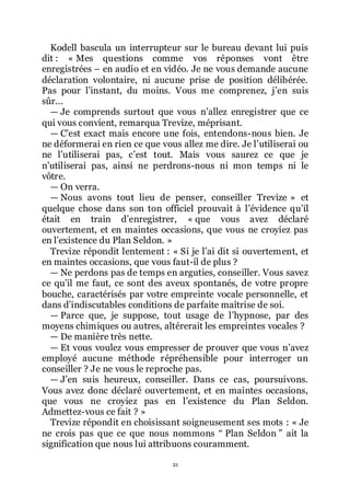 21
Kodell bascula un interrupteur sur le bureau devant lui puis
dit : « Mes questions comme vos réponses vont être
enregistrées Ŕ en audio et en vidéo. Je ne vous demande aucune
déclaration volontaire, ni aucune prise de position délibérée.
Pas pour lřinstant, du moins. Vous me comprenez, jřen suis
sûr...
ŕ Je comprends surtout que vous nřallez enregistrer que ce
qui vous convient, remarqua Trevize, méprisant.
ŕ Cřest exact mais encore une fois, entendons-nous bien. Je
ne déformerai en rien ce que vous allez me dire. Je lřutiliserai ou
ne lřutiliserai pas, cřest tout. Mais vous saurez ce que je
nřutiliserai pas, ainsi ne perdrons-nous ni mon temps ni le
vôtre.
ŕ On verra.
ŕ Nous avons tout lieu de penser, conseiller Trevize » et
quelque chose dans son ton officiel prouvait à lřévidence quřil
était en train dřenregistrer, « que vous avez déclaré
ouvertement, et en maintes occasions, que vous ne croyiez pas
en lřexistence du Plan Seldon. »
Trevize répondit lentement : « Si je lřai dit si ouvertement, et
en maintes occasions, que vous faut-il de plus ?
ŕ Ne perdons pas de temps en arguties, conseiller. Vous savez
ce quřil me faut, ce sont des aveux spontanés, de votre propre
bouche, caractérisés par votre empreinte vocale personnelle, et
dans dřindiscutables conditions de parfaite maîtrise de soi.
ŕ Parce que, je suppose, tout usage de lřhypnose, par des
moyens chimiques ou autres, altérerait les empreintes vocales ?
ŕ De manière très nette.
ŕ Et vous voulez vous empresser de prouver que vous nřavez
employé aucune méthode répréhensible pour interroger un
conseiller ? Je ne vous le reproche pas.
ŕ Jřen suis heureux, conseiller. Dans ce cas, poursuivons.
Vous avez donc déclaré ouvertement, et en maintes occasions,
que vous ne croyiez pas en lřexistence du Plan Seldon.
Admettez-vous ce fait ? »
Trevize répondit en choisissant soigneusement ses mots : « Je
ne crois pas que ce que nous nommons Ŗ Plan Seldon ŗ ait la
signification que nous lui attribuons couramment.
 