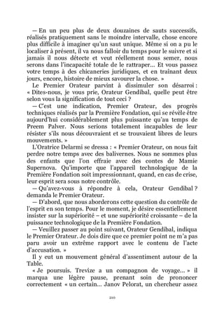 210
ŕ En un peu plus de deux douzaines de sauts successifs,
réalisés pratiquement sans le moindre intervalle, chose encore
plus difficile à imaginer quřun saut unique. Même si on a pu le
localiser à présent, il va nous falloir du temps pour le suivre et si
jamais il nous détecte et veut réellement nous semer, nous
serons dans lřincapacité totale de le rattraper... Et vous passez
votre temps à des chicaneries juridiques, et en traînant deux
jours, encore, histoire de mieux savourer la chose. »
Le Premier Orateur parvint à dissimuler son désarroi :
« Dites-nous, je vous prie, Orateur Gendibal, quelle peut être
selon vous la signification de tout ceci ?
ŕ Cřest une indication, Premier Orateur, des progrès
techniques réalisés par la Première Fondation, qui se révèle être
aujourdřhui considérablement plus puissante quřau temps de
Preem Palver. Nous serions totalement incapables de leur
résister sřils nous découvraient et se trouvaient libres de leurs
mouvements. »
LřOratrice Delarmi se dressa : « Premier Orateur, on nous fait
perdre notre temps avec des balivernes. Nous ne sommes plus
des enfants que lřon effraie avec des contes de Mamie
Supernova. Quřimporte que lřappareil technologique de la
Première Fondation soit impressionnant, quand, en cas de crise,
leur esprit sera sous notre contrôle.
ŕ Quřavez-vous à répondre à cela, Orateur Gendibal ?
demanda le Premier Orateur.
ŕ Dřabord, que nous aborderons cette question du contrôle de
lřesprit en son temps. Pour le moment, je désire essentiellement
insister sur la supériorité Ŕ et une supériorité croissante Ŕ de la
puissance technologique de la Première Fondation.
ŕ Veuillez passer au point suivant, Orateur Gendibal, indiqua
le Premier Orateur. Je dois dire que ce premier point ne mřa pas
paru avoir un extrême rapport avec le contenu de lřacte
dřaccusation. »
Il y eut un mouvement général dřassentiment autour de la
Table.
« Je poursuis. Trevize a un compagnon de voyage... » il
marqua une légère pause, prenant soin de prononcer
correctement « un certain... Janov Pelorat, un chercheur assez
 
