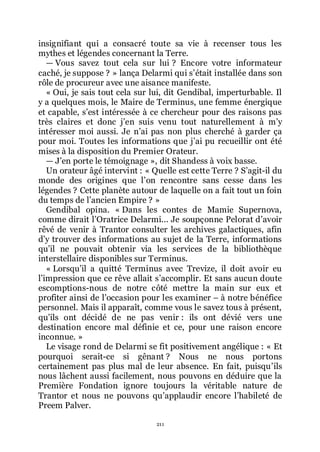 211
insignifiant qui a consacré toute sa vie à recenser tous les
mythes et légendes concernant la Terre.
ŕ Vous savez tout cela sur lui ? Encore votre informateur
caché, je suppose ? » lança Delarmi qui sřétait installée dans son
rôle de procureur avec une aisance manifeste.
« Oui, je sais tout cela sur lui, dit Gendibal, imperturbable. Il
y a quelques mois, le Maire de Terminus, une femme énergique
et capable, sřest intéressée à ce chercheur pour des raisons pas
très claires et donc jřen suis venu tout naturellement à mřy
intéresser moi aussi. Je nřai pas non plus cherché à garder ça
pour moi. Toutes les informations que jřai pu recueillir ont été
mises à la disposition du Premier Orateur.
ŕ Jřen porte le témoignage », dit Shandess à voix basse.
Un orateur âgé intervint : « Quelle est cette Terre ? Sřagit-il du
monde des origines que lřon rencontre sans cesse dans les
légendes ? Cette planète autour de laquelle on a fait tout un foin
du temps de lřancien Empire ? »
Gendibal opina. « Dans les contes de Mamie Supernova,
comme dirait lřOratrice Delarmi... Je soupçonne Pelorat dřavoir
rêvé de venir à Trantor consulter les archives galactiques, afin
dřy trouver des informations au sujet de la Terre, informations
quřil ne pouvait obtenir via les services de la bibliothèque
interstellaire disponibles sur Terminus.
« Lorsquřil a quitté Terminus avec Trevize, il doit avoir eu
lřimpression que ce rêve allait sřaccomplir. Et sans aucun doute
escomptions-nous de notre côté mettre la main sur eux et
profiter ainsi de lřoccasion pour les examiner Ŕ à notre bénéfice
personnel. Mais il apparaît, comme vous le savez tous à présent,
quřils ont décidé de ne pas venir : ils ont dévié vers une
destination encore mal définie et ce, pour une raison encore
inconnue. »
Le visage rond de Delarmi se fit positivement angélique : « Et
pourquoi serait-ce si gênant ? Nous ne nous portons
certainement pas plus mal de leur absence. En fait, puisquřils
nous lâchent aussi facilement, nous pouvons en déduire que la
Première Fondation ignore toujours la véritable nature de
Trantor et nous ne pouvons quřapplaudir encore lřhabileté de
Preem Palver.
 