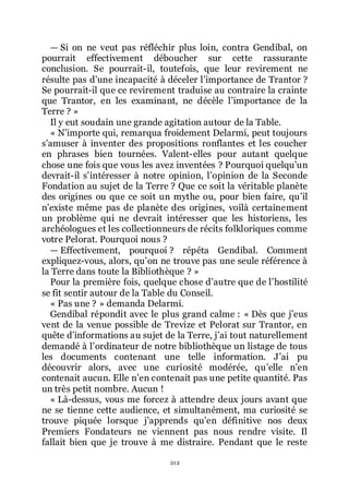 212
ŕ Si on ne veut pas réfléchir plus loin, contra Gendibal, on
pourrait effectivement déboucher sur cette rassurante
conclusion. Se pourrait-il, toutefois, que leur revirement ne
résulte pas dřune incapacité à déceler lřimportance de Trantor ?
Se pourrait-il que ce revirement traduise au contraire la crainte
que Trantor, en les examinant, ne décèle lřimportance de la
Terre ? »
Il y eut soudain une grande agitation autour de la Table.
« Nřimporte qui, remarqua froidement Delarmi, peut toujours
sřamuser à inventer des propositions ronflantes et les coucher
en phrases bien tournées. Valent-elles pour autant quelque
chose une fois que vous les avez inventées ? Pourquoi quelquřun
devrait-il sřintéresser à notre opinion, lřopinion de la Seconde
Fondation au sujet de la Terre ? Que ce soit la véritable planète
des origines ou que ce soit un mythe ou, pour bien faire, quřil
nřexiste même pas de planète des origines, voilà certainement
un problème qui ne devrait intéresser que les historiens, les
archéologues et les collectionneurs de récits folkloriques comme
votre Pelorat. Pourquoi nous ?
ŕ Effectivement, pourquoi ? répéta Gendibal. Comment
expliquez-vous, alors, quřon ne trouve pas une seule référence à
la Terre dans toute la Bibliothèque ? »
Pour la première fois, quelque chose dřautre que de lřhostilité
se fit sentir autour de la Table du Conseil.
« Pas une ? » demanda Delarmi.
Gendibal répondit avec le plus grand calme : « Dès que jřeus
vent de la venue possible de Trevize et Pelorat sur Trantor, en
quête dřinformations au sujet de la Terre, jřai tout naturellement
demandé à lřordinateur de notre bibliothèque un listage de tous
les documents contenant une telle information. Jřai pu
découvrir alors, avec une curiosité modérée, quřelle nřen
contenait aucun. Elle nřen contenait pas une petite quantité. Pas
un très petit nombre. Aucun !
« Là-dessus, vous me forcez à attendre deux jours avant que
ne se tienne cette audience, et simultanément, ma curiosité se
trouve piquée lorsque jřapprends quřen définitive nos deux
Premiers Fondateurs ne viennent pas nous rendre visite. Il
fallait bien que je trouve à me distraire. Pendant que le reste
 