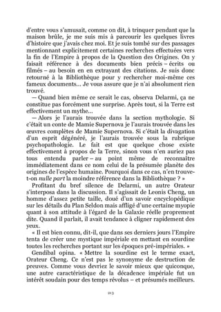 213
dřentre vous sřamusait, comme on dit, à trinquer pendant que la
maison brûle, je me suis mis à parcourir les quelques livres
dřhistoire que jřavais chez moi. Et je suis tombé sur des passages
mentionnant explicitement certaines recherches effectuées vers
la fin de lřEmpire à propos de la Question des Origines. On y
faisait référence à des documents bien précis Ŕ écrits ou
filmés Ŕ au besoin en en extrayant des citations. Je suis donc
retourné à la Bibliothèque pour y rechercher moi-même ces
fameux documents... Je vous assure que je nřai absolument rien
trouvé.
ŕ Quand bien même ce serait le cas, observa Delarmi, ça ne
constitue pas forcément une surprise. Après tout, si la Terre est
effectivement un mythe...
ŕ Alors je lřaurais trouvée dans la section mythologie. Si
cřétait un conte de Mamie Supernova je lřaurais trouvée dans les
œuvres complètes de Mamie Supernova. Si cřétait la divagation
dřun esprit dégénéré, je lřaurais trouvée sous la rubrique
psychopathologie. Le fait est que quelque chose existe
effectivement à propos de la Terre, sinon vous nřen auriez pas
tous entendu parler Ŕ au point même de reconnaître
immédiatement dans ce nom celui de la présumée planète des
origines de lřespèce humaine. Pourquoi dans ce cas, nřen trouve-
t-on nulle part la moindre référence dans la Bibliothèque ? »
Profitant du bref silence de Delarmi, un autre Orateur
sřinterposa dans la discussion. Il sřagissait de Leonis Cheng, un
homme dřassez petite taille, doué dřun savoir encyclopédique
sur les détails du Plan Seldon mais affligé dřune certaine myopie
quant à son attitude à lřégard de la Galaxie réelle proprement
dite. Quand il parlait, il avait tendance à cligner rapidement des
yeux.
« Il est bien connu, dit-il, que dans ses derniers jours lřEmpire
tenta de créer une mystique impériale en mettant en sourdine
toutes les recherches portant sur les époques pré-impériales. »
Gendibal opina. « Mettre la sourdine est le terme exact,
Orateur Cheng. Ce nřest pas le synonyme de destruction de
preuves. Comme vous devriez le savoir mieux que quiconque,
une autre caractéristique de la décadence impériale fut un
intérêt soudain pour des temps révolus Ŕ et présumés meilleurs.
 