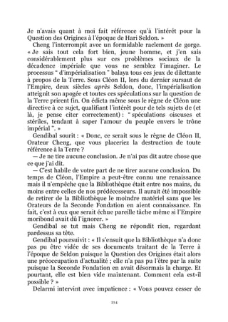 214
Je nřavais quant à moi fait référence quřà lřintérêt pour la
Question des Origines à lřépoque de Hari Seldon. »
Cheng lřinterrompit avec un formidable raclement de gorge.
« Je sais tout cela fort bien, jeune homme, et jřen sais
considérablement plus sur ces problèmes sociaux de la
décadence impériale que vous ne semblez lřimaginer. Le
processus Ŗ dřimpérialisation ŗ balaya tous ces jeux de dilettante
à propos de la Terre. Sous Cléon II, lors du dernier sursaut de
lřEmpire, deux siècles après Seldon, donc, lřimpérialisation
atteignit son apogée et toutes ces spéculations sur la question de
la Terre prirent fin. On édicta même sous le règne de Cléon une
directive à ce sujet, qualifiant lřintérêt pour de tels sujets de (et
là, je pense citer correctement) : Ŗ spéculations oiseuses et
stériles, tendant à saper lřamour du peuple envers le trône
impérial ŗ. »
Gendibal sourit : « Donc, ce serait sous le règne de Cléon II,
Orateur Cheng, que vous placeriez la destruction de toute
référence à la Terre ?
ŕ Je ne tire aucune conclusion. Je nřai pas dit autre chose que
ce que jřai dit.
ŕ Cřest habile de votre part de ne tirer aucune conclusion. Du
temps de Cléon, lřEmpire a peut-être connu une renaissance
mais il nřempêche que la Bibliothèque était entre nos mains, du
moins entre celles de nos prédécesseurs. Il aurait été impossible
de retirer de la Bibliothèque le moindre matériel sans que les
Orateurs de la Seconde Fondation en aient connaissance. En
fait, cřest à eux que serait échue pareille tâche même si lřEmpire
moribond avait dû lřignorer. »
Gendibal se tut mais Cheng ne répondit rien, regardant
pardessus sa tête.
Gendibal poursuivit : « Il sřensuit que la Bibliothèque nřa donc
pas pu être vidée de ses documents traitant de la Terre à
lřépoque de Seldon puisque la Question des Origines était alors
une préoccupation dřactualité ; elle nřa pas pu lřêtre par la suite
puisque la Seconde Fondation en avait désormais la charge. Et
pourtant, elle est bien vide maintenant. Comment cela est-il
possible ? »
Delarmi intervint avec impatience : « Vous pouvez cesser de
 