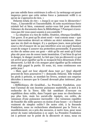 216
par une subtile force extérieure à celle-ci. Le nettoyage est passé
inaperçu parce que cette même force a justement veillé à ce
quřon ne sřaperçoive de rien. »
Delarmi éclata de rire : « Jusquřà ce que vous le découvriez !
Vous... Lřincontrôlé et lřincontrôlable. Si cette mystérieuse force
existait bel et bien, comment auriez-vous fait pour découvrir
lřabsence de documents dans la Bibliothèque ? Pourquoi nřavez-
vous pas été vous aussi soumis à son contrôle ?
ŕ La situation nřa rien de risible, Oratrice, rétorqua Gendibal,
lřair grave. Il se peut quřils aient senti Ŕ tout comme nous Ŕ que
toute intervention devrait se réduire au strict minimum. Alors
que ma vie était en danger, il y a quelques jours, mon principal
souci a été dřessayer de ne pas interférer avec un esprit hamien
avant de songer à assurer ma protection personnelle. Il pourrait
en être de même avec ces gens Ŕ sitôt quřils ont senti quřil était
plus sûr pour eux de cesser toute immixtion. Cřest bien là quřest
le danger, le danger mortel. Le fait que jřaie pu découvrir ce qui
est arrivé peut signifier quřils se moquent bien désormais dřêtre
découverts. Le fait de sřen moquer peut signifier quřils estiment
avoir déjà gagné la partie. Et nous, ici, nous continuons nos
petits jeux !
ŕ Mais quel est leur objectif dans tout ça ! Quel objectif
peuvent-ils bien poursuivre ? » demanda Delarmi. Elle traînait
les pieds à présent, se mordait les lèvres, sentant son emprise
décroître à mesure que le Conseil devenait plus intéressé, plus
inquiet...
« Réfléchissez, dit Gendibal... La Première Fondation, avec
tout lřarsenal de son énorme puissance matérielle, se met à la
recherche de la Terre. Elle fait semblant dřenvoyer en
expédition deux exilés, dans lřespoir que nous ne chercherons
pas plus loin, mais les aurait-elle équipés, ces exilés, de
vaisseaux dřune puissance incroyable Ŕ des vaisseaux capables
de franchir dix mille parsecs en moins dřune heure Ŕ si cřétaient
vraiment de simples exilés ? De notre côté, à la Seconde
Fondation, nous ne recherchons absolument pas la Terre et,
manifestement, on a pris des mesures, à notre insu, pour nous
priver de toute information à ce sujet. La Première Fondation
est à présent sur le point de la découvrir et nous, nous en
 