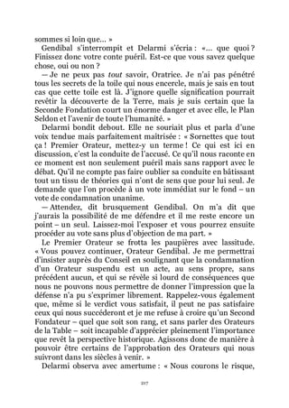 217
sommes si loin que... »
Gendibal sřinterrompit et Delarmi sřécria : «... que quoi ?
Finissez donc votre conte puéril. Est-ce que vous savez quelque
chose, oui ou non ?
ŕ Je ne peux pas tout savoir, Oratrice. Je nřai pas pénétré
tous les secrets de la toile qui nous encercle, mais je sais en tout
cas que cette toile est là. Jřignore quelle signification pourrait
revêtir la découverte de la Terre, mais je suis certain que la
Seconde Fondation court un énorme danger et avec elle, le Plan
Seldon et lřavenir de toute lřhumanité. »
Delarmi bondit debout. Elle ne souriait plus et parla dřune
voix tendue mais parfaitement maîtrisée : « Sornettes que tout
ça ! Premier Orateur, mettez-y un terme ! Ce qui est ici en
discussion, cřest la conduite de lřaccusé. Ce quřil nous raconte en
ce moment est non seulement puéril mais sans rapport avec le
débat. Quřil ne compte pas faire oublier sa conduite en bâtissant
tout un tissu de théories qui nřont de sens que pour lui seul. Je
demande que lřon procède à un vote immédiat sur le fond Ŕ un
vote de condamnation unanime.
ŕ Attendez, dit brusquement Gendibal. On mřa dit que
jřaurais la possibilité de me défendre et il me reste encore un
point Ŕ un seul. Laissez-moi lřexposer et vous pourrez ensuite
procéder au vote sans plus dřobjection de ma part. »
Le Premier Orateur se frotta les paupières avec lassitude.
« Vous pouvez continuer, Orateur Gendibal. Je me permettrai
dřinsister auprès du Conseil en soulignant que la condamnation
dřun Orateur suspendu est un acte, au sens propre, sans
précédent aucun, et qui se révèle si lourd de conséquences que
nous ne pouvons nous permettre de donner lřimpression que la
défense nřa pu sřexprimer librement. Rappelez-vous également
que, même si le verdict vous satisfait, il peut ne pas satisfaire
ceux qui nous succéderont et je me refuse à croire quřun Second
Fondateur Ŕ quel que soit son rang, et sans parler des Orateurs
de la Table Ŕ soit incapable dřapprécier pleinement lřimportance
que revêt la perspective historique. Agissons donc de manière à
pouvoir être certains de lřapprobation des Orateurs qui nous
suivront dans les siècles à venir. »
Delarmi observa avec amertume : « Nous courons le risque,
 