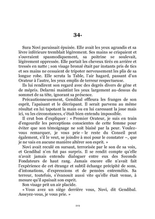 219
34.
Sura Novi paraissait épuisée. Elle avait les yeux agrandis et sa
lèvre inférieure tremblait légèrement. Ses mains se crispaient et
sřouvraient spasmodiquement, sa poitrine se soulevait,
légèrement oppressée. Elle portait les cheveux tirés en arrière et
tressés en natte ; son visage bronzé était par instants pris de tics
et ses mains ne cessaient de tripoter nerveusement les plis de sa
longue robe. Elle scruta la Table, lřair hagard, passant dřun
Orateur à lřautre, les yeux emplis de terreur respectueuse.
Ils lui rendirent son regard avec des degrés divers de gêne et
de mépris. Delarmi maintint les yeux largement au-dessus du
sommet de sa tête, ignorant sa présence.
Précautionneusement, Gendibal effleura les franges de son
esprit, lřapaisant et le décrispant. Il serait parvenu au même
résultat en lui tapotant la main ou en lui caressant la joue mais
ici, vu les circonstances, cřétait bien entendu impossible.
Il crut bon dřexpliquer : « Premier Orateur, je suis en train
dřengourdir les perceptions conscientes de cette femme pour
éviter que son témoignage ne soit biaisé par la peur. Voulez-
vous remarquer, je vous prie Ŕ le reste du Conseil peut
également, sřil le veut, se joindre à moi pour le constater Ŕ, que
je ne vais en aucune manière altérer son esprit. »
Novi avait reculé en sursaut, terrorisée par le son de sa voix,
et Gendibal nřen fut pas surpris. Il se rendit compte quřelle
nřavait jamais entendu dialoguer entre eux des Seconds
Fondateurs de haut rang. Jamais encore elle nřavait fait
lřexpérience de cet étrange et subtil échange précipité de sons,
dřintonations, dřexpressions et de pensées entremêlés. Sa
terreur, toutefois, sřévanouit aussi vite quřelle était venue, à
mesure quřil apaisait son esprit.
Son visage prit un air placide.
« Vous avez un siège derrière vous, Novi, dit Gendibal.
Asseyez-vous, je vous prie. »
 