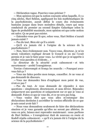 22
ŕ Déclaration vague. Pourriez-vous préciser ?
ŕ Mon opinion est que la notion courante selon laquelle, il y a
cinq siècles, Hari Seldon, appliquant les lois mathématiques de
la psychohistoire, aurait défini le cours des événements
humains jusque dans leurs moindres détails, cours qui nous
conduirait du premier au second Empire Galactique selon la
ligne de probabilité maximale, mon opinion est que cette notion
est naïve. Ça ne peut pas exister.
ŕ Entendez-vous par là que, selon vous, Hari Seldon nřaurait
jamais existé ?
ŕ Pas du tout. Bien sûr quřil a existé.
ŕ Quřil nřa jamais été à lřorigine de la science de la
psychohistoire ?
ŕ Non, bien évidemment non. Voyez-vous, directeur, je mřen
serais volontiers expliqué devant le Conseil si on me lřavait
permis et je vais le faire pour vous. La vérité que je mřapprête à
révéler vous paraîtra si évidente... »
Le directeur de la sécurité avait calmement Ŕ et très
ouvertement Ŕ arrêté lřenregistreur.
Trevize sřinterrompit et fronça les sourcils : « Pourquoi avez-
vous fait ça ?
ŕ Vous me faites perdre mon temps, conseiller. Je ne vous ai
pas demandé de discours.
ŕ Vous me demandez bien dřexpliquer mon point de vue,
nřest-ce pas ?
ŕ Pas du tout. Je vous demande de répondre à mes
questions Ŕ simplement, directement, et sans dévier. Répondez
uniquement aux questions et uniquement sur ce que je vous ai
demandé. Faites ce que je vous dis, et ce ne sera pas long.
ŕ Vous voulez dire que vous allez mřextorquer des
déclarations destinées à accréditer la version officielle de ce que
je suis censé avoir fait ?
ŕ Nous vous demandons seulement de faire des déclarations
sincères et je vous garantis quřelles ne seront pas altérées. Je
vous en prie, laissez-moi reprendre maintenant : nous parlions
de Hari Seldon. » Lřenregistreur était de nouveau en route et
Kodell répéta calmement : « quřil nřa jamais été à lřorigine de la
science de la psychohistoire ?
 