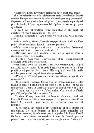 220
Novi fit une petite révérence maladroite et sřassit, très raide.
Elle sřexprimait tout à fait clairement mais Gendibal lui faisait
répéter lorsque son accent hamien devenait par trop prononcé.
Et parce quřil avait lui-même adopté un ton formaliste par égard
pour la Table, il devait également lui répéter parfois ses propres
questions.
Le récit de lřaltercation entre Gendibal et Rufirant fut
exactement décrit sans aucune difficulté.
Gendibal demanda : « Avez-vous vu tout cela vous-même,
Novi ?
ŕ Nan, Maître, sinon jřlřaurais stoppé vitřfait. Rufirant lřest
přtêtřun bravřgars mais lřa point beaucoup dřtête.
ŕ Mais vous avez pourtant décrit toute la scène. Comment
est-ce possible si vous nřavez pas tout vu ?
ŕ Rufirant mřa tout raconté après coup, quand jřlui a
demandé. Lřavait ben honte.
ŕ Honte ? Avez-vous souvenance dřun comportement
analogue de sa part, auparavant ?
ŕ Rufirant ? Non pas, Maître. Lřest doux comme tout, malgré
sa taille. Pas le moins du monde bagarreur et par le fait, lřest
plutôt peuré par les cherchieurs. Même quřy dit des fois quřils
ont des pouvoirs et quřy doivent être possédés.
ŕ Pourquoi nřétait-il pas dans ces dispositions lorsquřil mřa
rencontré ?
ŕ Cřest ben là lřbizarre. Même que jřme lřexplique pas. » Elle
hocha la tête. « Lřétait point lui-même. Jřlui a dit : Ŗ Spèce de
tête creuse ! Cřest-y ta place dřattaquer un cherchieur ? Et y mřa
dit : Ŗ Jřsais pas comment quřcřest arrivé. Comme si quřjřétais
par côté, à rřgarder faire un autre. ŗ »
LřOrateur Cheng intervint : « Premier Orateur, quel est
lřintérêt dřécouter cette femme rapporter ce que lui a raconté un
tiers ? Nřy aurait-il pas moyen de retrouver trace de cet
homme ?
ŕ Cřest tout à fait possible, dit Gendibal. Et si, à lřissue du
témoignage de cette femme, la Table désire entendre de
nouvelles preuves, je suis tout prêt à appeler à la barre Karoll
Rufirant, mon récent antagoniste. Sinon, le Conseil pourra
passer directement au verdict, une fois que jřen aurai fini avec le
 