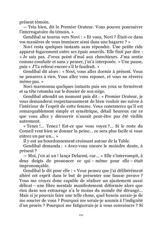 221
présent témoin.
ŕ Très bien, dit le Premier Orateur. Vous pouvez poursuivre
lřinterrogatoire du témoin. »
Gendibal se tourna vers Novi : « Et vous, Novi ? Était-ce dans
vos manières de vous immiscer ainsi dans une bagarre ? »
Novi resta quelques instants sans répondre. Une petite ride
apparut fugacement entre ses épais sourcils. Elle finit par dire :
« Je sais pas. Jřveux point dřmal aux cherchieurs. Jřma sentie
comme conduite et sans y penser, jřmřa interposée. » Une pause,
puis « Jřlřa referai encore sřil le faudrait. »
Gendibal dit alors : « Novi, vous allez dormir à présent. Vous
ne penserez à rien. Vous allez vous reposer, et vous ne rêverez
même pas. »
Novi marmonna quelques instants puis ses yeux se fermèrent
et sa tête retomba sur le dossier de son siège.
Gendibal attendit un moment puis dit : « Premier Orateur, je
vous demanderai respectueusement de bien vouloir me suivre à
lřintérieur de lřesprit de cette femme. Vous constaterez quřil est
remarquablement simple et symétrique, détail heureux car ce
que vous allez y découvrir nřaurait peut-être pas été visible
autrement.
« Tenez !... Tenez ! Est-ce que vous voyez ?... Si le reste du
Conseil veut bien se donner la peine... ce sera plus facile si vous
entrez un par un... »
Il y eut un bourdonnement croissant autour de la Table.
Gendibal demanda : « Avez-vous encore le moindre doute, à
présent ?
ŕ Moi, jřen ai un ! lança Delarmi, car... » Elle sřinterrompit, à
deux doigts de prononcer ce qui Ŕ même pour elle Ŕ était
imprononçable.
Gendibal le dit pour elle : « Vous pensez que jřai délibérément
altéré cet esprit dans le but de présenter une fausse preuve ?
Vous me croyez donc capable de réaliser un ajustement aussi
délicat Ŕ une fibre mentale manifestement déformée alors que
rien dans son entourage nřa le moins du monde été dérangé...
Mais si je pouvais faire une telle chose, quel besoin aurais-je de
me soucier de vous ? Pourquoi me serais-je soumis à lřindignité
dřun procès ? Pourquoi me fatiguerais-je à vous convaincre ? Si
 