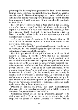 222
jřétais capable dřaccomplir ce qui est visible dans lřesprit de cette
femme, vous seriez tous totalement désarmés devant moi, sauf à
vous être particulièrement bien préparés... Non, la réalité brute
est quřaucun dřentre vous ne pourrait manipuler lřesprit de cette
femme comme il a été manipulé. Ni moi non plus. Et pourtant,
ça a été fait. »
Il se tut pour considérer tour à tour chacun des Orateurs,
avant dřarrêter son regard sur Delarmi. Cřest avec lenteur quřil
reprit : « A présent, sřil vous faut encore des preuves, je vais
faire appeler Karoll Rufirant, le paysan hamien : jřai eu
lřoccasion de lřexaminer et de constater que son esprit a subi
une altération identique.
ŕ Cela ne sera pas nécessaire », dit le Premier Orateur. Il
avait un air totalement atterré. « Ce que nous avons vu est
proprement hallucinant.
ŕ En ce cas, dit Gendibal, puis-je réveiller cette Hamienne et
la renvoyer ? Jřai pris toutes dispositions pour que dès sa sortie
soit pris en charge son rétablissement. »
Une fois que Gendibal eut guidé dřune main douce Novi
jusquřà la sortie, il reprit : « Permettez-moi de résumer
brièvement : des esprits peuvent être Ŕ et ont manifestement
été Ŕ altérés dřune manière qui dépasse nos possibilités. Cřest
sans doute de cette façon que les conservateurs auraient eux-
mêmes pu être incités à retirer des archives tous les documents
portant sur la Terre Ŕ sans quřils en aient conscience. Nous
avons vu comment on sřest arrangé pour retarder mon arrivée à
la réunion du Conseil : jřai été menacé ; on mřa sauvé ; le
résultat sřest trouvé que jřai été suspendu. La conclusion de cet
enchaînement apparemment naturel dřévénements est que je
suis désormais en posture de perdre une position influente Ŕ et
le cours de lřaction que je soutiens et qui menace ces gens, quels
quřils soient, risque dřêtre interrompu. »
Delarmi se pencha en avant. Elle était manifestement
ébranlée. « Si cette organisation secrète est si habile, comment
avez-vous fait pour découvrir tout cela ? »
Gendibal se sentait assez à lřaise pour sourire à présent : « Je
nřai aucun mérite. Et je ne me targue en aucune façon de
surpasser en savoir les autres Orateurs Ŕ et surtout pas le
 