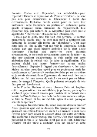 223
Premier dřentre eux. Cependant, les anti-Mulets Ŕ pour
reprendre lřheureuse expression du Premier Orateur Ŕ ne sont
pas non plus omniscients ni totalement à lřabri des
circonstances. Peut-être ont-ils choisi pour en faire leur
instrument cette Hamienne en particulier, justement parce
quřelle nřexigeait quřun minimum de réajustement. Elle
éprouvait déjà, par nature, de la sympathie pour ceux quřelle
appelle des Ŗ chercheurs ŗ et les admirait intensément.
« Mais par la suite, une fois tout cela terminé, le contact
momentané quřelle avait eu avec moi suffit à renforcer son
fantasme de devenir elle-même un Ŗ chercheur ŗ. Cřest avec
cette idée en tête quřelle vint me voir le lendemain. Rendu
curieux par une aussi bizarre ambition de la part dřune
Hamienne, jřétudiai son esprit Ŕ ce quřen dřautres
circonstances, je me serais certainement abstenu de faire Ŕ et,
plus par accident quřautrement, je suis tombé sur cette
altération dont je relevai tout de suite la signification. Sřils
avaient choisi une autre femme Ŕ par nature moins
favorablement disposée à lřégard des chercheurs Ŕ, les anti-
Mulets auraient peut-être opéré plus en profondeur mais les
conséquences quřon connaît auraient fort bien pu ne pas suivre
et je serais demeuré dans lřignorance de tout ceci. Les anti-
Mulets ont fait une erreur de calcul Ŕ ou nřont pas su laisser
assez de marge à lřimprévu. Quřils puissent accomplir de tels
faux pas est réconfortant.
ŕ Le Premier Orateur et vous, observa Delarmi, baptisez
cette... organisation... les anti-Mulets, je présume, parce quřils
semblent apparemment œuvrer pour maintenir la Galaxie dans
la voie du Plan Seldon, au lieu de le bouleverser comme avait pu
le faire le Mulet. Si les anti-Mulets agissent ainsi, pourquoi
sont-ils dangereux ?
ŕ Pourquoi travailleraient-ils, sinon dans un dessein précis ?
Nous ignorons quel est ce dessein. Un cynique pourrait dire
quřils ont lřintention dřentrer en scène à un moment donné dans
lřavenir pour faire dévier le courant dans une autre direction,
plus conforme à leurs vœux quřaux nôtres. Cřest mon sentiment
personnel même si le cynisme nřest pas mon fort. LřOratrice
Delarmi est-elle prête à soutenir, avec cet amour et cette
 