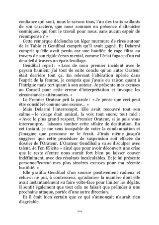 224
confiance qui sont, nous le savons tous, lřun des traits saillants
de son caractère, que nous sommes en présence dřaltruistes
cosmiques, qui font le travail pour nous, sans aucun espoir de
récompense ? »
Cette remarque déclencha un léger murmure de rires autour
de la Table et Gendibal comprit quřil avait gagné. Et Delarmi
comprit quřelle avait perdu car une bouffée de rage filtra au
travers de son rigide écran mental, comme lřéclat fugace dřun rai
de soleil à travers un épais feuillage.
Gendibal reprit : « Lors de mon premier incident avec le
paysan hamien, jřai tout de suite conclu quřun autre Orateur
était derrière tout ça. En relevant lřaltération opérée dans
lřesprit de la femme, je compris que jřavais eu raison quant à
lřintrigue mais tort quant à son auteur. Je présente mes excuses
au Conseil pour cette erreur dřinterprétation et invoque les
circonstances atténuantes. »
Le Premier Orateur prit la parole : « Je pense que ceci peut
être considéré comme une excuse... »
Mais Delarmi lřinterrompit. Elle avait recouvré tout son
calme Ŕ le visage était amical, la voix tout sucre, tout miel :
« Avec le plus grand respect, Premier Orateur, si je puis vous
interrompre... laissons tomber cette affaire de destitution. En
cet instant, je me sens incapable de voter la condamnation et
jřimagine que personne ne le ferait. Jřirais même jusquřà
suggérer que cette procédure de suspension soit effacée du
dossier de lřOrateur. LřOrateur Gendibal a su se disculper avec
talent. Je lřen félicite Ŕ ainsi que pour avoir découvert une crise
que le reste dřentre nous aurait fort bien pu laisser couver
indéfiniment, avec des résultats incalculables. Et je lui présente
personnellement mes plus sincères excuses pour ma récente
hostilité. »
Elle gratifia Gendibal dřun sourire positivement radieux et
celui-ci ne put, à contrecœur, quřadmirer la manière dont elle
avait instantanément su faire volte-face pour limiter les dégâts.
Il sentit également que tout cela ne faisait que préluder à une
prochaine attaque, portée dřune autre direction.
Et il était bien certain que ce qui sřannonçait nřaurait rien
dřagréable.
 