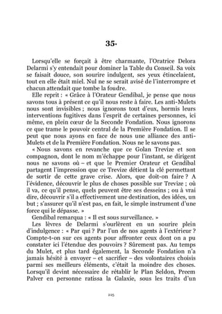 225
35.
Lorsquřelle se forçait à être charmante, lřOratrice Delora
Delarmi sřy entendait pour dominer la Table du Conseil. Sa voix
se faisait douce, son sourire indulgent, ses yeux étincelaient,
tout en elle était miel. Nul ne se serait avisé de lřinterrompre et
chacun attendait que tombe la foudre.
Elle reprit : « Grâce à lřOrateur Gendibal, je pense que nous
savons tous à présent ce quřil nous reste à faire. Les anti-Mulets
nous sont invisibles ; nous ignorons tout dřeux, hormis leurs
interventions fugitives dans lřesprit de certaines personnes, ici
même, en plein cœur de la Seconde Fondation. Nous ignorons
ce que trame le pouvoir central de la Première Fondation. Il se
peut que nous ayons en face de nous une alliance des anti-
Mulets et de la Première Fondation. Nous ne le savons pas.
« Nous savons en revanche que ce Golan Trevize et son
compagnon, dont le nom mřéchappe pour lřinstant, se dirigent
nous ne savons où Ŕ et que le Premier Orateur et Gendibal
partagent lřimpression que ce Trevize détient la clé permettant
de sortir de cette grave crise. Alors, que doit-on faire ? A
lřévidence, découvrir le plus de choses possible sur Trevize ; où
il va, ce quřil pense, quels peuvent être ses desseins ; ou à vrai
dire, découvrir sřil a effectivement une destination, des idées, un
but ; sřassurer quřil nřest pas, en fait, le simple instrument dřune
force qui le dépasse. »
Gendibal remarqua : « Il est sous surveillance. »
Les lèvres de Delarmi sřourlèrent en un sourire plein
dřindulgence : « Par qui ? Par lřun de nos agents à lřextérieur ?
Compte-t-on sur ces agents pour affronter ceux dont on a pu
constater ici lřétendue des pouvoirs ? Sûrement pas. Au temps
du Mulet, et plus tard également, la Seconde Fondation nřa
jamais hésité à envoyer Ŕ et sacrifier Ŕ des volontaires choisis
parmi ses meilleurs éléments, cřétait la moindre des choses.
Lorsquřil devint nécessaire de rétablir le Plan Seldon, Preem
Palver en personne ratissa la Galaxie, sous les traits dřun
 