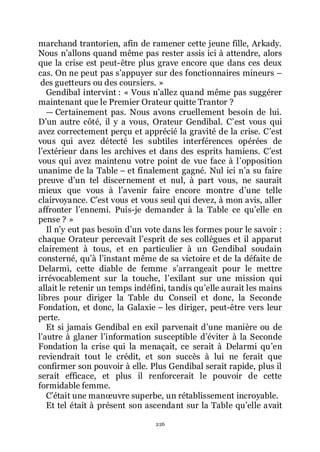 226
marchand trantorien, afin de ramener cette jeune fille, Arkady.
Nous nřallons quand même pas rester assis ici à attendre, alors
que la crise est peut-être plus grave encore que dans ces deux
cas. On ne peut pas sřappuyer sur des fonctionnaires mineurs Ŕ
des guetteurs ou des coursiers. »
Gendibal intervint : « Vous nřallez quand même pas suggérer
maintenant que le Premier Orateur quitte Trantor ?
ŕ Certainement pas. Nous avons cruellement besoin de lui.
Dřun autre côté, il y a vous, Orateur Gendibal. Cřest vous qui
avez correctement perçu et apprécié la gravité de la crise. Cřest
vous qui avez détecté les subtiles interférences opérées de
lřextérieur dans les archives et dans des esprits hamiens. Cřest
vous qui avez maintenu votre point de vue face à lřopposition
unanime de la Table Ŕ et finalement gagné. Nul ici nřa su faire
preuve dřun tel discernement et nul, à part vous, ne saurait
mieux que vous à lřavenir faire encore montre dřune telle
clairvoyance. Cřest vous et vous seul qui devez, à mon avis, aller
affronter lřennemi. Puis-je demander à la Table ce quřelle en
pense ? »
Il nřy eut pas besoin dřun vote dans les formes pour le savoir :
chaque Orateur percevait lřesprit de ses collègues et il apparut
clairement à tous, et en particulier à un Gendibal soudain
consterné, quřà lřinstant même de sa victoire et de la défaite de
Delarmi, cette diable de femme sřarrangeait pour le mettre
irrévocablement sur la touche, lřexilant sur une mission qui
allait le retenir un temps indéfini, tandis quřelle aurait les mains
libres pour diriger la Table du Conseil et donc, la Seconde
Fondation, et donc, la Galaxie Ŕ les diriger, peut-être vers leur
perte.
Et si jamais Gendibal en exil parvenait dřune manière ou de
lřautre à glaner lřinformation susceptible dřéviter à la Seconde
Fondation la crise qui la menaçait, ce serait à Delarmi quřen
reviendrait tout le crédit, et son succès à lui ne ferait que
confirmer son pouvoir à elle. Plus Gendibal serait rapide, plus il
serait efficace, et plus il renforcerait le pouvoir de cette
formidable femme.
Cřétait une manœuvre superbe, un rétablissement incroyable.
Et tel était à présent son ascendant sur la Table quřelle avait
 
