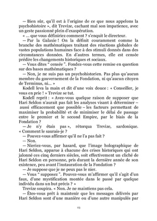 23
ŕ Bien sûr, quřil est à lřorigine de ce que nous appelons la
psychohistoire », dit Trevize, cachant mal son impatience, avec
un geste passionné plein dřexaspération.
« ... que vous définiriez comment ? sřenquit le directeur.
ŕ Par la Galaxie ! On la définit couramment comme la
branche des mathématiques traitant des réactions globales de
vastes populations humaines face à des stimuli donnés dans des
circonstances données. En dřautres termes, elle est censée
prédire les changements historiques et sociaux.
ŕ Vous dites Ŗ censée ŗ. Fondez-vous cette remise en question
sur des bases mathématiques ?
ŕ Non, je ne suis pas un psychohistorien. Pas plus quřaucun
membre du gouvernement de la Fondation, ni quřaucun citoyen
de Terminus, ni... »
Kodell leva la main et dit dřune voix douce : « Conseiller, je
vous en prie ! » Trevize se tut.
Kodell reprit : « Avez-vous quelque raison de supposer que
Hari Seldon nřaurait pas fait les analyses visant à déterminer Ŕ
aussi efficacement que possible Ŕ les facteurs permettant de
maximiser la probabilité et de minimiser le délai de passage
entre le premier et le second Empire, par le biais de la
Fondation ?
ŕ Je nřy étais pas », rétorqua Trevize, sardonique.
« Comment le saurais-je ?
ŕ Pouvez-vous affirmer quřil ne lřa pas fait ?
ŕ Non.
ŕ Nieriez-vous, par hasard, que lřimage holographique de
Hari Seldon, apparue à chacune des crises historiques qui ont
jalonné ces cinq derniers siècles, soit effectivement un cliché de
Hari Seldon en personne, pris durant la dernière année de son
existence, peu avant lřinstauration de la Fondation ?
ŕ Je suppose que je ne peux pas le nier.
ŕ Vous Ŗ supposez ŗ. Pouvez-vous mřaffirmer quřil sřagit dřun
faux, dřune mystification montée dans le passé par quelque
individu dans un but précis ? »
Trevize soupira. « Non. Je ne maintiens pas cela.
ŕ Êtes-vous prêt à maintenir que les messages délivrés par
Hari Seldon sont dřune manière ou dřune autre manipulés par
 