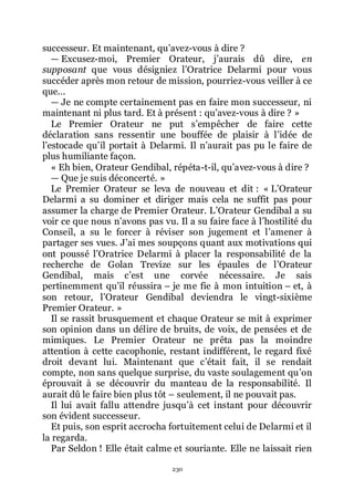 230
successeur. Et maintenant, quřavez-vous à dire ?
ŕ Excusez-moi, Premier Orateur, jřaurais dû dire, en
supposant que vous désigniez lřOratrice Delarmi pour vous
succéder après mon retour de mission, pourriez-vous veiller à ce
que...
ŕ Je ne compte certainement pas en faire mon successeur, ni
maintenant ni plus tard. Et à présent : quřavez-vous à dire ? »
Le Premier Orateur ne put sřempêcher de faire cette
déclaration sans ressentir une bouffée de plaisir à lřidée de
lřestocade quřil portait à Delarmi. Il nřaurait pas pu le faire de
plus humiliante façon.
« Eh bien, Orateur Gendibal, répéta-t-il, quřavez-vous à dire ?
ŕ Que je suis déconcerté. »
Le Premier Orateur se leva de nouveau et dit : « LřOrateur
Delarmi a su dominer et diriger mais cela ne suffit pas pour
assumer la charge de Premier Orateur. LřOrateur Gendibal a su
voir ce que nous nřavons pas vu. Il a su faire face à lřhostilité du
Conseil, a su le forcer à réviser son jugement et lřamener à
partager ses vues. Jřai mes soupçons quant aux motivations qui
ont poussé lřOratrice Delarmi à placer la responsabilité de la
recherche de Golan Trevize sur les épaules de lřOrateur
Gendibal, mais cřest une corvée nécessaire. Je sais
pertinemment quřil réussira Ŕ je me fie à mon intuition Ŕ et, à
son retour, lřOrateur Gendibal deviendra le vingt-sixième
Premier Orateur. »
Il se rassit brusquement et chaque Orateur se mit à exprimer
son opinion dans un délire de bruits, de voix, de pensées et de
mimiques. Le Premier Orateur ne prêta pas la moindre
attention à cette cacophonie, restant indifférent, le regard fixé
droit devant lui. Maintenant que cřétait fait, il se rendait
compte, non sans quelque surprise, du vaste soulagement quřon
éprouvait à se découvrir du manteau de la responsabilité. Il
aurait dû le faire bien plus tôt Ŕ seulement, il ne pouvait pas.
Il lui avait fallu attendre jusquřà cet instant pour découvrir
son évident successeur.
Et puis, son esprit accrocha fortuitement celui de Delarmi et il
la regarda.
Par Seldon ! Elle était calme et souriante. Elle ne laissait rien
 
