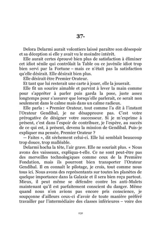 232
37.
Delora Delarmi aurait volontiers laissé paraître son désespoir
et sa déception si elle y avait vu le moindre intérêt.
Elle aurait certes éprouvé bien plus de satisfaction à éliminer
cet idiot sénile qui contrôlait la Table ou ce juvénile idiot trop
bien servi par la Fortune Ŕ mais ce nřétait pas la satisfaction
quřelle désirait. Elle désirait bien plus.
Elle désirait être Premier Orateur.
Et tant que lui resterait une carte à jouer, elle la jouerait.
Elle fit un sourire aimable et parvint à lever la main comme
pour sřapprêter à parler puis garda la pose, juste assez
longtemps pour sřassurer que lorsquřelle parlerait, ce serait non
seulement dans le calme mais dans un calme radieux.
Elle parla : « Premier Orateur, tout comme lřa dit à lřinstant
lřOrateur Gendibal, je ne désapprouve pas. Cřest votre
prérogative de désigner votre successeur. Si je mřexprime à
présent, cřest dans lřespoir de contribuer, je lřespère, au succès
de ce qui est, à présent, devenu la mission de Gendibal. Puis-je
expliquer ma pensée, Premier Orateur ?
ŕ Faites », dit sèchement celui-ci. Elle lui semblait beaucoup
trop douce, trop malléable.
Delarmi hocha la tête, lřair grave. Elle ne souriait plus. « Nous
avons des vaisseaux, expliqua-t-elle. Ce ne sont peut-être pas
des merveilles technologiques comme ceux de la Première
Fondation, mais ils pourront bien transporter lřOrateur
Gendibal. Il en connaît le pilotage, je crois, tout comme nous
tous ici. Nous avons des représentants sur toutes les planètes de
quelque importance dans la Galaxie et il sera bien reçu partout.
Mieux, il peut même se défendre contre les anti-Mulets
maintenant quřil est parfaitement conscient du danger. Même
quand nous nřen avions pas encore pris conscience, je
soupçonne dřailleurs ceux-ci dřavoir de toute manière préféré
travailler par lřintermédiaire des classes inférieures Ŕ voire des
 