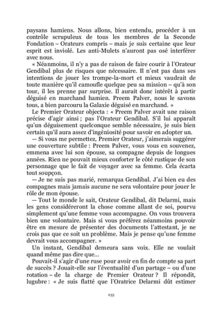 233
paysans hamiens. Nous allons, bien entendu, procéder à un
contrôle scrupuleux de tous les membres de la Seconde
Fondation Ŕ Orateurs compris Ŕ mais je suis certaine que leur
esprit est inviolé. Les anti-Mulets nřauront pas osé interférer
avec nous.
« Néanmoins, il nřy a pas de raison de faire courir à lřOrateur
Gendibal plus de risques que nécessaire. Il nřest pas dans ses
intentions de jouer les trompe-la-mort et mieux vaudrait de
toute manière quřil camoufle quelque peu sa mission Ŕ quřà son
tour, il les prenne par surprise. Il aurait donc intérêt à partir
déguisé en marchand hamien. Preem Palver, nous le savons
tous, a bien parcouru la Galaxie déguisé en marchand. »
Le Premier Orateur objecta : « Preem Palver avait une raison
précise dřagir ainsi ; pas lřOrateur Gendibal. Sřil lui apparaît
quřun déguisement quelconque semble nécessaire, je suis bien
certain quřil aura assez dřingéniosité pour savoir en adopter un.
ŕ Si vous me permettez, Premier Orateur, jřaimerais suggérer
une couverture subtile : Preem Palver, vous vous en souvenez,
emmena avec lui son épouse, sa compagne depuis de longues
années. Rien ne pouvait mieux conforter le côté rustique de son
personnage que le fait de voyager avec sa femme. Cela écarta
tout soupçon.
ŕ Je ne suis pas marié, remarqua Gendibal. Jřai bien eu des
compagnes mais jamais aucune ne sera volontaire pour jouer le
rôle de mon épouse.
ŕ Tout le monde le sait, Orateur Gendibal, dit Delarmi, mais
les gens considéreront la chose comme allant de soi, pourvu
simplement quřune femme vous accompagne. On vous trouvera
bien une volontaire. Mais si vous préférez néanmoins pouvoir
être en mesure de présenter des documents lřattestant, je ne
crois pas que ce soit un problème. Mais je pense quřune femme
devrait vous accompagner. »
Un instant, Gendibal demeura sans voix. Elle ne voulait
quand même pas dire que...
Pouvait-il sřagir dřune ruse pour avoir en fin de compte sa part
de succès ? Jouait-elle sur lřéventualité dřun partage Ŕ ou dřune
rotation Ŕ de la charge de Premier Orateur ? Il répondit,
lugubre : « Je suis flatté que lřOratrice Delarmi dût estimer
 